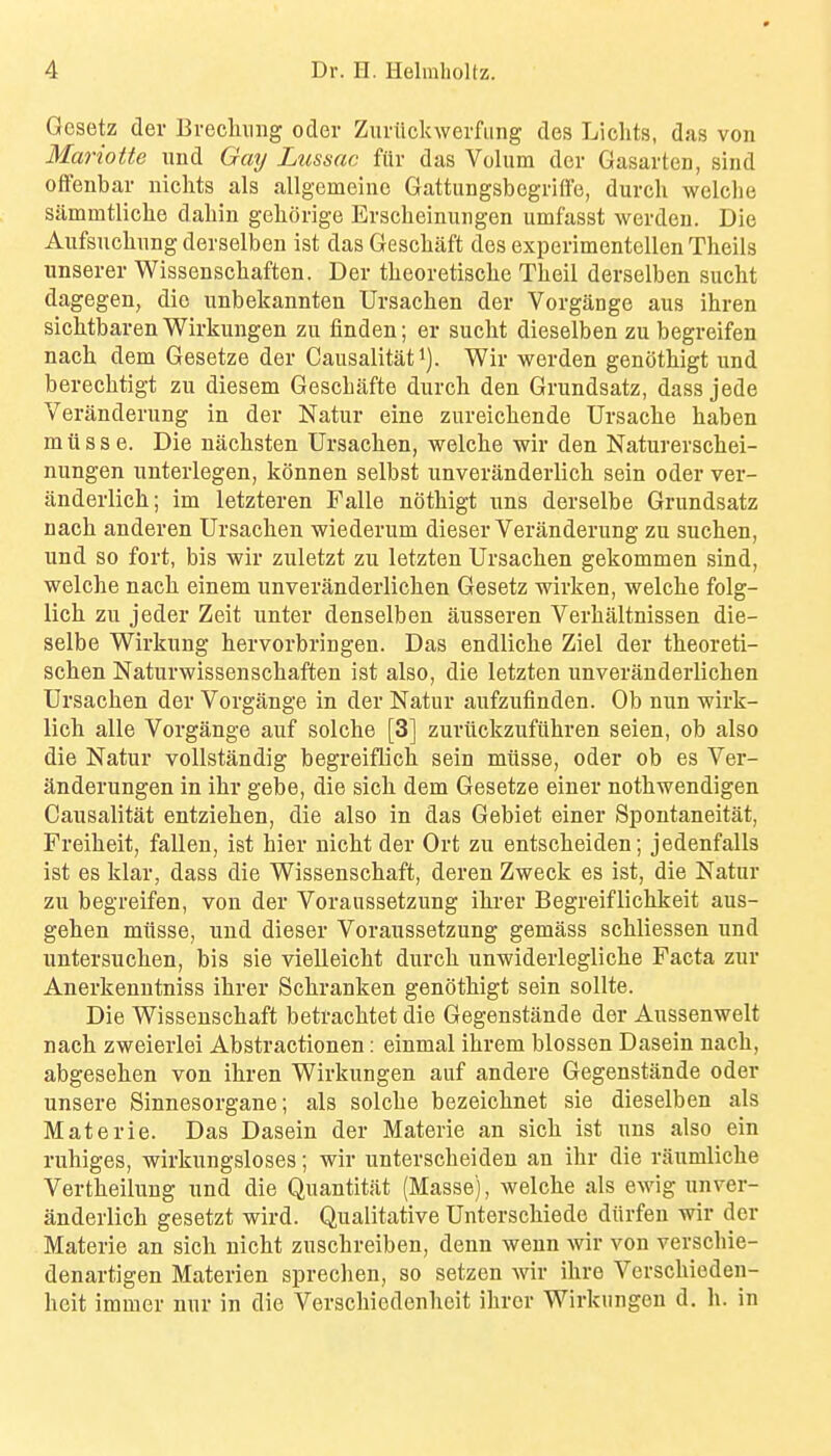 Gesetz der Erechmig oder Zuriickwerfiing des Liclits, das von Mariotte und Gmj Lussac fiir das Volum der Gasarten, sind offenbar niclits als allgemeiiie GattungsbegrHfe, durcli welclie sammtliclie dahin geliorige Erscheinungen umfasst werdeu. Die Aufsiichnng derselben ist das Gescliaft des experimentellen Tlieils unserer Wissenschaften. Der theoretische Theil derselben sucht dagegen, die iinbekannten Ursachen der Vorgange aus ihren siclitbaren Wirkungen zu finden; er sucht dieselben zu begreifen nach dem Gesetze der Causalitati). Wir werden genothigt und berechtigt zu diesem Gescbafte durcli den Grundsatz, dass jede Veranderung in der Natur eine zureichende Ursaclie haben m u s s e. Die nacbsten Ursachen, welche wir den Naturerschei- nungen unterlegen, konnen selbst unveranderlich sein oder ver- anderlich; im letzteren Falle nothigt uns derselbe Grundsatz nach anderen Ursachen wiederum dieser Veranderung zu suchen, und so fort, bis wir zuletzt zu letzten Ursachen gekommen sind, welche nach einem unveranderlichen Gesetz wirken, welche folg- lich zu jeder Zeit unter denselbeu ausseren Verhaltnissen die- selbe Wirkung hervorbringen. Das endliche Ziel der theoreti- schen Naturwissenschaften ist also, die letzten unveranderlichen Ursachen der Vorgange in der Natur aufzufinden. Ob nun wirk- lich alle Vorgange auf solche [3] zuriickzufuhren seien, ob also die Natur voUstandig begreiflich sein miisse, oder ob es Ver- anderungen in ihr gebe, die sich dem Gesetze einer nothwendigen Causalitat entziehen, die also in das Gebiet einer Spontaneitat, Freiheit, fallen, ist hier nicht der Ort zu entscheiden; jedenfalls ist es klar, dass die Wissenschaft, deren Zweck es ist, die Natur zu begreifen, von der Voraussetzung ihrer Begreiflichkeit aus- gehen miisse, und dieser Voraussetzung gemass schliessen und untersuchen, bis sie vielleicht durch unwiderlegliche Facta zur Anerkenntniss ihrer Schranken genothigt sein sollte. Die Wissenschaft betrachtet die Gegenstande der Aussenwelt nach zweierlei Abstractionen: einmal ihrem blossen Dasein nach, abgesehen von ihren Wirkungen auf andere Gegenstande oder unsere Sinnesorgane; als solche bezeichnet sie dieselben als Materie. Das Dasein der Materie an sich ist uns also ein ruhiges, wirkungsloses; wir unterscheideu an ihr die raumliche Vertheilung und die Quantitiit (Masse), welche als ewig unver- anderlich gesetzt wird. Qualitative Unterschiede diirfen wir der Materie an sich nicht zuschreiben, denn wenn wir von verschie- denartigen Materien sprechen, ao setzen wir ihre Verschieden- heit immer nur in die Verschiedenhcit ihrer Wirkungen d. h. in