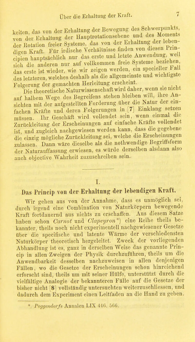 kciten das von der Erlialtung dor Bewegimg des SchweiiJ.mkts vndr Erhaltung der Huuptrotationsebene und des Moments der Rotation freier Systeme, das von der Erhaltung der leb n- dio-en Kraft. Filr irdische Verhaltnisse finden von diesen Pim- ci^ien hauptsachlieh nur das erste und letzte Anwendung, weil sich die anderen nur auf voUkommen freie Systeme beziehen, das erste ist wieder, wie wir zeigen werden, em specieller all des letzteren, welches deshalb als die allgememste und wichtigste Fol°-erung der gemachten Herleitung erscheint. _ Die theoretische Naturwissenschaft wird daher, wenn sie nicbt auf halbem Wege des Begreifens stehen bleiben will, ihre An- sichten mit der aufgestellten Forderung tiber die Natur der ein- fachen Kvafte und dereu Folgerungen in [7] Einklang setzen miissen. Ihr Geschaft wird voUendet sein, wenn einmal die Zuriickleitung der Erscheinungen auf einfache Krafte voUendet ist und zugleich nachgewiesen werden kann, dass die gegebene die einzig m()gliche Zuriickleitung sei, welche die Erscheinungen zulassen. Dann ware dieselbe als die nothwendige Begriffsform der Naturauffassung erwiesen, es wiirde derselben alsdaun also anch objective Wahrheit zuzuschveiben sein. I. Das Priucip von der Erhaltung der lehendigen Kraft. Wir gehen aus von der Annahme, dass es unraoglich sei, durch ivgend eine Combination von Naturkorpern bewegendc Kraft fortdauernd aus nichts zu erschaffen. Aus diesem Satze haben schon Carnot und Clapeyron*) eine Reihe theils be- kannter, theils noch nicht experimentell nachgewiesener Gesetze iiber die speciflsche und latente Warme der verschiedensten Naturkorper theoretisch hergeleitet. Zweck der vorliegenden Abhandlung ist es, gauz in derselben Weise das geuannte Prin- cip in alien Zweigen der Physik durchzufiihren, theils um die Anwendbarkeit desselben nachzuweisen in alien denjenigen Fallen, wo die Gesetze der Erscheinungen schon hinreichend erforscht sind, theils um mit seiner Hiilfe, unterstiitzt durch die vielfaltige Analogic der bekannteren Falle auf die Gesetze der bisher nicht [8] vollstandig untersuchten weiterzuschlicssen, und dadurch dem Experiment einen Leitfaden an die Hand zu gcben. *, Poygemhrfs Annalen LIX 440. 500.