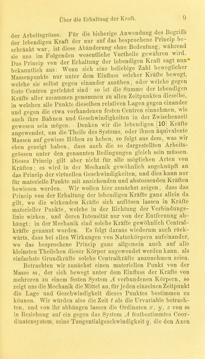 der Avbeitsgiosse. Fiir die bislierige Anwenduug des Bcgnffs der lebendigen Kraft dor nnr aiif das besprocheiie Prmcip bc- schrankt war, ist diese Abiinderung oliue Bcdeutung, willirend sie uns ira Folgenden wesentliche Vortheile gewiiliren wird. Das Princip von der Erhaltung der lebendigen Kraft sagt nun* bekauntlicli aus: Wenn sicli eine beliebige Zahl bewegliclier Massenpunkte rnir unter dem Einfluss solcher Kriifte bewegt, welcbe sie selbst gegen einander ausuben, oder welclie gegen feste Centren gerichtet sind: so ist die Summe der lebendigen Krafte aller znsammen genommen zu alien Zeitpunkten dieselbe, in welcben alle Punkte dieselben relativen Lagen gegen einander nnd gegen die etwa vorbandenen festen Centren einnebmen, wie auch ibre Babnen und Gescbwindigkeiten in der Zwiscbenzeit gewesen sein mogen. Denken wir die lebendigen [10] Krafte angewendet, urn die Tbeile des Systems, oder ibnen aquivalente Massen auf gewisse Hoben zu beben, so folgt aus dem, was wir eben gezeigt baben, dass aucb die so dargestellten Arbeits- grossen unter den genannten Bedingungen gleicb. sein miissen. Dieses Princip gilt aber nicbt fiir alle moglicben Arten von Kraften; es wird in der Mecbanik gewobnlicli angekniipft an das Princip der virtuellen Gescbwindigkeiten, und dies kann nur fiir materielle Punkte mit anziebenden und abstossenden Kraften bewiesen werden. Wir woUen bier zunacbst zeigen, dass das Princip von der Erbaltung der lebendigen Krafte ganz allein da gilt, wo die wirkenden Krafte sicb auflosen lassen in Krafte materieller Punkte, welcbe in der Eicbtung der Verbindungs- linie wirken, und deren Intensitat nur von der Entfernung ab- liangt; in der Mecbanik sind solcbe Krafte gewobnlicb Central- krafte genannt worden. Es folgt daraus wiederum aucb riick- warts, dass bei alien Wirkungen von Naturkorpern aufeinander, wo das besprocbene Princip ganz allgemein aucb auf alle kleinsten Tbeilcben dieser Korper angewendet werden kann, als einfacbste Grundkriifte solcbe Centralkrafte anzunebmen seien. Betracbten wir zunacbst einen materiellen Punkt von der Masse m, der sicb bewegt unter dem Einfluss der Kriifte von mebreren zu einem festen System A verbundenen Korpern, so zeigt uns die Mecbanik die Mittel an, fiir jeden einzelnen Zeitpunkt die Lage und Gescbwindigkeit dieses Punktes bestimmen zu konnen. Wir wiirden also die Zeit t als die Urvariable betracb- ten, und von ibr abbangen lassen die Ordinaten x, y, z von m in Beziehung auf ein gegen das System A festbestiramtes Coor- diuatensystem, seine Tangentialgescliwindigkeit q, die den Axen