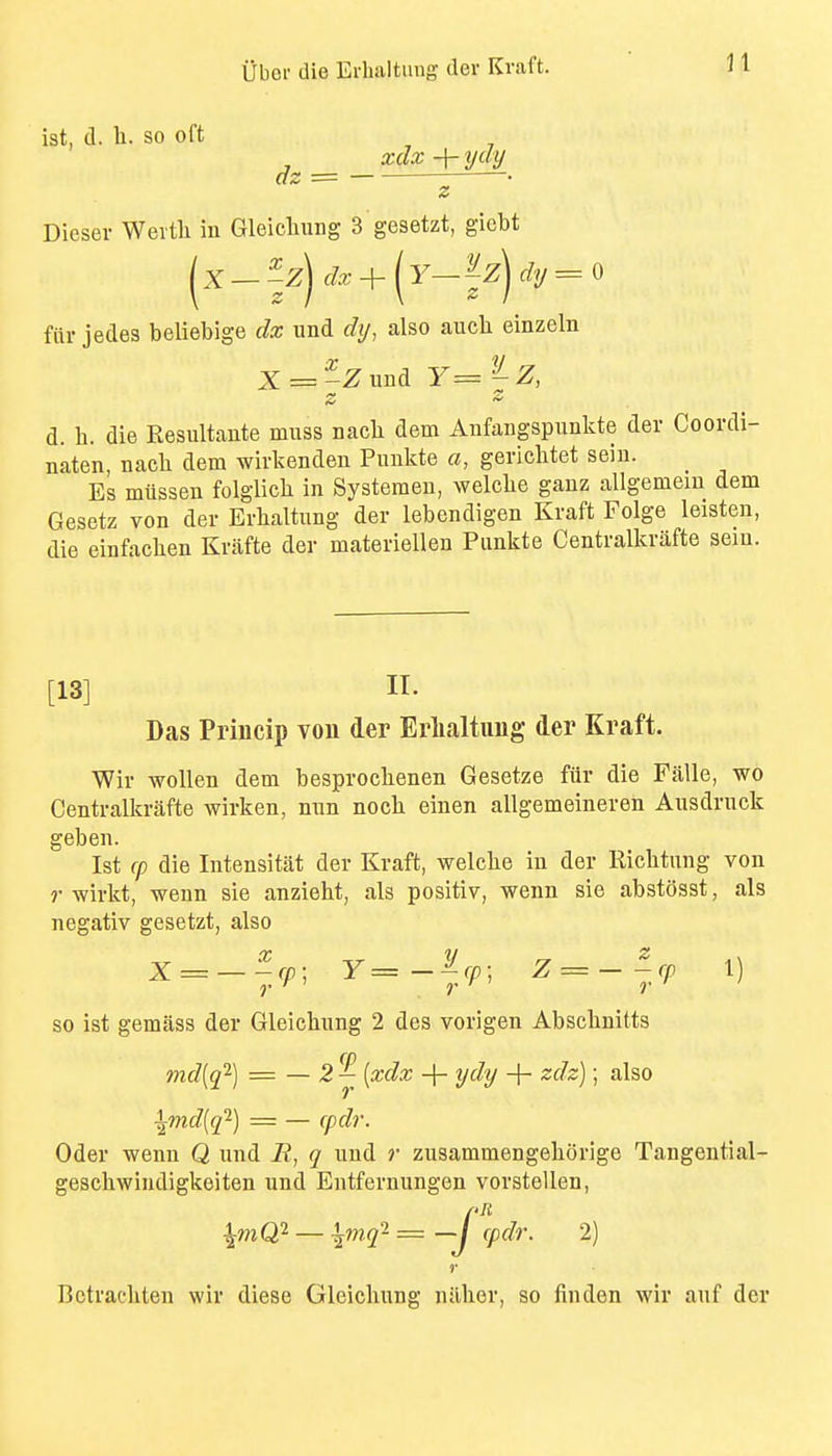 ist, d. li. so oft xclx -j- Dieser Weith in Gleicliung 3 gesetzt, gicbt fill- jedes beliebige dx und dy, also aucli einzeln d. h. die Resultante muss nacli dem Anfangspunkte der Coordi- naten, nach dem wivkenden Pimkte a, gericlitet seiu. _ Es miissen folglicli in Systeraeu, welclie ganz allgemem dem Gesetz von der Evhaltung der lebendigen Kraft Folge leisten, die einfachen Kriifte der materiellen Piinkte Centralkrafte sein. [13] n. Das Princip vou der Eriialtimg der Kraft. Wir woUen dem besproclienen Gesetze fiir die Falle, wo Centralla-afte wirken, mm noch. einen allgemeineren Ausdruck geben. Ist (p die Intensitat der Kraft, welclie in der Ricbtung von r wirkt, wenn sie anzieht, als positiv, wenn sie abstosst, als negativ gesetzt, also X = -^,rp; Y=-lr, Z = -^,cp 1) so ist gemass der Gleicbung 2 des vorigen Abscbnitts md[(f-) = — 2 ^ [xdx + ydy + zdz); also \md[(p-) = — cpd?'. Oder wenn Q und B, q und r zusammengeborige Tangential- geschwindigkeiten und Entfernungen vorstellen, ^mQ} — \'>nq^=—j (pdr. 2) r Bctrachten wir diese Gleicbung nilber, so finden wir auf der