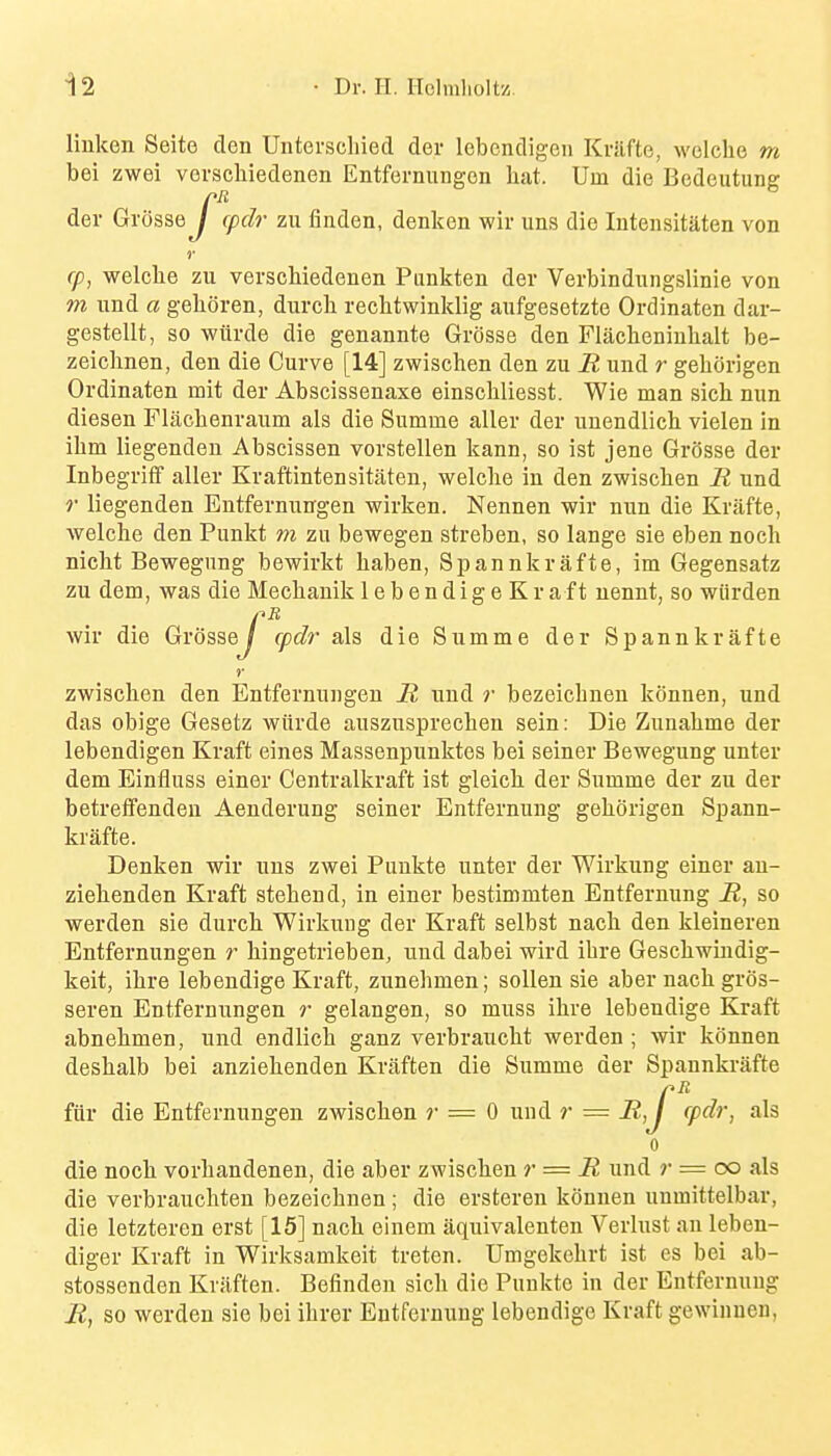 liuken Seite den Unterschied der lebendigen Kriifte, welclie m bei zwei vorschiedenen Entfernungon hat. Urn die Bedeutung der Grosse / cpdr zu finden, denken wir uns die lutensitaten von (p, welche zu verschiedenen Punkten der Verbindiingslinie von m imd a gelioren, durcli rechtwinklig aufgesetzte Ordinaten dar- gestellt, so wiirde die genannte Grosse den Flacheninhalt be- zeiclinen, den die Curve [14] zwischen den zu R und r gehorigen Ordinaten mit der Abscissenaxe einschliesst. Wie man sich nun diesen Flacbenraum als die Summe aller der unendlich. vielen in ilim liegenden Abscissen vorstellen kann, so ist jene Grosse der Inbegriff aller Kraftintensitaten, welche in den zwischen R und r liegenden Entfernuirgen wirken. Nennen wir nun die Krafte, welche den Punkt m zu bewegen streben, so lange sie eben noch nicht Bewegung bewirkt haben, Spannkrafte, im Gegensatz zu dem, was die Mechauik lebendigeKraft nennt, so wiirden wir die Grosse / cpdr als die Summe der Spannkrafte zwischen den Entfernuugen R und r bezeichnen konnen, und das obige Gesetz wiirde auszusprechen sein: Die Zunahme der lebendigen Kraft eines Massenpunktes bei seiner Bewegung unter dem Einfluss einer Centralkraft ist gleich der Summe der zu der betreffenden Aenderung seiner Entfernung gehorigen Spann- krafte. Denken wir uns zwei Punkte unter der Wirkung einer au- ziehenden Kraft stehend, in einer bestimmten Entfernung R, so werden sie durch Wirkung der Kraft selbst nach den kleineren Entfernuugen r hingetrieben, und dabei wird ihre Geschwindig- keit, ihre lebendige Kraft, zunehmen; soUen sie aber nach gros- seren Entfernungen r gelangen, so muss ihre lebendige Kraft abnehmen, und endlich ganz verbraucht werden ; wir konnen deshalb bei anziehenden Kraften die Summe der Spannkrafte fiir die Entfernungen zwischen ?• = 0 und r = R,j rpdr, als 0 die noch vorhandenen, die aber zwischen r = R und r = oo als die verbrauchten bezeichnen ; die ersteren konnen unmittelbar, die letzteren erst [15] nach einem iiquivalenten Verlust an leben- diger Kraft in Wirksamkeit treten. Umgekehrt ist es bei ab- stossenden Krilften. Befinden sich die Punkte in der Entfernung R, so werden sie bei ihrer Entfernung lebendige Kraft gewinnen, J' r