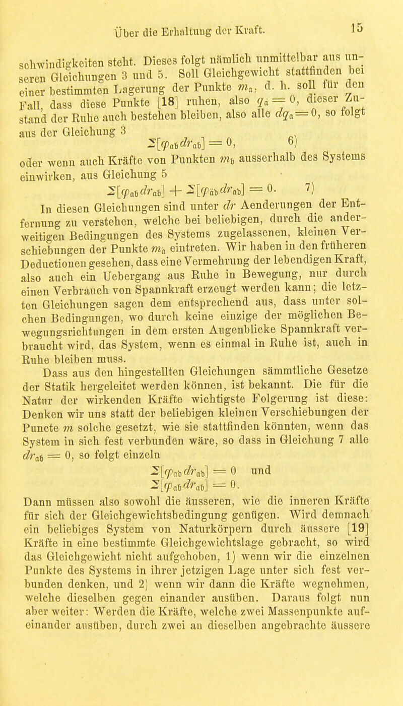 scliwindigl^oiten steht. Dieses folgt niimlicli nnmittelbar aus un- seren Gleicliungen 3 und 5. Soli Gleichgewicbt stattfinden bei einer bestimmten Lagerung der Punkte d. li. soil fur den Fall, dass diese Punkte [18] rulien, also = 0, dieser Zu- stand der Rube auch bestehen bleiben, also alle clq^^Q, so tolgt aus der Gleichung 3 Oder wenn auch Krafte von Punkten ausserhalb des Systems einwirken, aus Gleichung 5 In diesen Gleicbungen sind unter dr Aenderungen der Ent- ferniing zn verstehen, welche bei beliebigen, durch die ander- weitigen Bedingungen des Systems zugelasseneu, kleinen Ver- schiebungen der Punkte nia eintreten. Wir haben in den friiheren Deductionengesehen, dass eine Vermehrung der lebendigen Kraft, also auch ein Uebergang aus Ruhe in Bewegung, nur_ durch einen Verbrauch von Spannkraft erzeugt werden kann; die letz- ten Gleichungen sagen dem entsprechend aus, dass unter sol- chen Bedingungen, wo durch keine einzige der moglichen Be- wegungsrichtungen in dem ersten Augenblicke Spannkraft ver- braucht wird, das System, wenn es einmal in Ruhe ist, auch in Rnhe bleiben muss. Dass aus den bingestellten Gleichungen sammtliche Gesetze der Statik hergeleitet werden konnen, ist bekannt. Die ftir die Natnr der wirkenden Krafte wichtigste Folgerung ist diese: Denken wir uns statt der beliebigen kleinen Verschiebungen der Puncte m solche gesetzt. wie sie stattfinden konnten, wenn das System in sich fest verbunden ware, so dass in Gleichung 7 alle dva^ = 0, so folgt einzeln 2'[r/inb(^rab] = 0 und ^Vpahdrah] = 0. Dann miissen also sowohl die ausseren, wie die inneren Krafte fur sich der Gleichgewichtsbedingung geniigen. Wird demnach' ein beliebiges System von Naturkorpern durch aussere [19] Krafte in eine bestimmte Gleicbgewichtslage gebracht, so wird das Gleichgewicht nicht aufgehoben, 1) wenn wir die einzelnen Punkte des Systems in ihrer jetzigen Lage unter sich fest ver- bunden denken, und 2) wenn wir dann die Krafte wegnehmen, welche dieselben gegen einander ausiiben. Daraus folgt nun aber weiter: Werden die Krafte, welche zwei Massenpunkte auf- einander ausiiben, durch zwei an dieselben angobrachte aussere