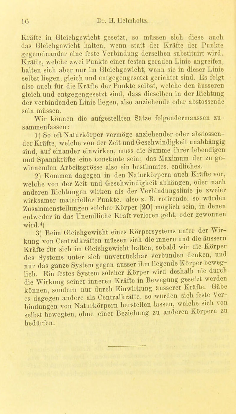 Krilfte in Gleichgcwiclit gcsetzt, so miissen sicli cliese audi tlas Gleichgcwiclit lialtcn, weun stalt der Kriifte der Puukte gegeneinander eino feste Vevbinduug dcrselben substituirt wird. Kriifte, welcbe zwei Punkte einer festen geraden Linie angreifen, lialten sicb aber nur im Gleichgewicht, wenn sie in dieser Linie selbst liegen, gleicli und entgegengesetzt gerichtet siud. Es folgt also aiicli fiir die Kriifte der Punkte selbst, welche den iiusseren gleicli und entgegengesetzt sind, dass dieselbeu in der Riclitung der verbindenden Liuie liegen, also anziebende oder abstossende sein miissen. Wir konnen die aufgestellten Siitze folgendermaassen zu- sammenfassen: 1) So oft Naturkorper vermoge anzieliender oder abstossen- dor Krafte, welche von der Zeit und Geschwindigkeit unabhangig sind, auf einander einwirken, muss die Summe ihrer lebendigen und Spannkriifte eine constante sein; das Maximum der zu ge- winnenden Arbeitsgrosse also ein bestimmtes, endliches. 2) Kommen dagegen in den Naturkorpern auch Krilfte vor, welche von der Zeit und Geschwindigkeit abhiingen, oder nach anderen Richtungen wirken als der Verbindungslinie je zweier wirksamer materieller Punkte, also z. B. rotirende, so wiirden Zusammenstellungen solcher Korper [20] moglich sein, in denen entweder in das Unendliche Kraft verloren geht, oder gewonnen wird.-*) 3) Beim Gleichgewicht eines KfJrpersystems unter der Wir- kung von Centralkriiften miissen sich die innern und die aussern Kriifte fiir sich im Gleichgewicht halten, sobald wir die Korper des Systems unter sich unverrtickbar verbunden denken, und nur das ganze System gegen ausser ihm liegende Korper beweg- lich. Ein festes System solcher Korper wird deshalb me durch die Wirkung seiner inneren Krafte in Bewegung gesetzt werden konnen, sondern nur durch Einwirkung iiusserer Kriifte. Gabe es dagegen andere als Centralkrilfte, so wiirden sich feste \er- bindungen von Naturkorpern herstellen lassen, welche sich von selbst bewegten, ohne einer Beziehung zu anderen Korpern zu bediirfen.