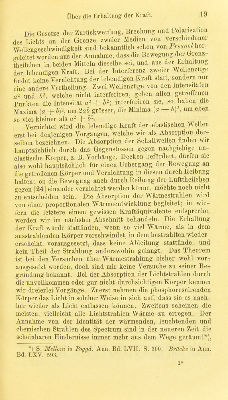 Die Gesetze dev Zuriickwerfung, Brechung uud Polarisation des Lichts an der Grenze zweier Median von verscliiedener Wellengcschwindigkeit sind bekanntlicli scbon von Fres7iel\iQX- o-eleitet worden aus der Annalime, dass die Beweguug der Grenz- theilclien in beiden Mitteln dieselbe sei, und aus der Lrhaltung der lebendigen Kraft. Bei der Interfereuz zweier Wellenziige findet keine Vernicbtung der lebendigen Kraft statt, sondern nur eine andere Vertbeilung. Zwei Wellenziige von den Intensitaten ^2 und b^, welcbe nicbt interferiren, geben alien getroffenen Punkten die Intensitiit + ; interferiren sie, so baben die Maxima [a + bf, urn 2ab grosser, die Minima [a — b^, um eben so viel kleiner als li^ -\-b-. , xtt Vernicbtet wird die lebendige Kraft der elastiscben Wellen erst bei denjenigen Vorgangen, welche wir als Absorption der- selben bezeicbnen. Die Absorption der Schallwellen finden wir bauptsachlicb durcb das Gegenstossen gegen nachgiebige un- elastische Korper, z. B. Vorbange, Decken befordert, diirfen sie also wobl bauptsacblicb fiir einen Uebergang der Bewegung an die getroflfenen Korper und Vernicbtung in diesen durcb Reibung balten; ob die Bewegung aucb durcb Reibung der Lufttbeilcben gegen [24] einander vernicbtet werden konne, mocbte nocb nicbt zu entscbeiden sein. Die Absorption der Warmestrablen wird von einer proportionalen Warmeentwicklung begleitet; in wie- fern die letztere einem gewissen Kraftaquivalente entsprecbe, werden wir im nacbsten Abscbnitt bebandeln. Die Erbaltung der Kraft wiirde stattfinden, wenn so viel Warme, als in dem ausstrablenden Korper verscbwindet, in dem bestrablten wieder- erscbeint, voransgesetzt, dass keine Ableitung stattfinde, uud kein Tbeil der Strablung anderswobin gelangt. Das Tbeorem ist bei den Versuchen tiber Warmestrablung bisher wobl vor- ausgesetzt worden, docb sind mir keine Versucbe zu seiner Be- griindung bekanut. Bei der Absorption der Licbtstrablen durcb die unvoUkommen oder gar nicbt durcbsicbtigen Korper kennen wir dreierlei Vorgange. Zuerst nebmen die pbospborescirenden Korper das Licbt in solcber Weise in sicb auf, dass sie es nacb- ber wieder als Licbt entlassen konnen. Zweitens scb einen die meisten, vielleicbt alle Licbtstrablen Warme zu erregen. Der Annabme von der Identitat der warmenden, leucbtenden und cbemiscben Strablen des Spectrum sind in der neueren Zeit die scbeinbaren Hindernisse immer mehr aus dem Wege geraumt*), *) S. Mellomm Poggd. Ann. Bd. LVII. S. 300. BiiicJce in Ann. Bd. LXV. 593. 2*