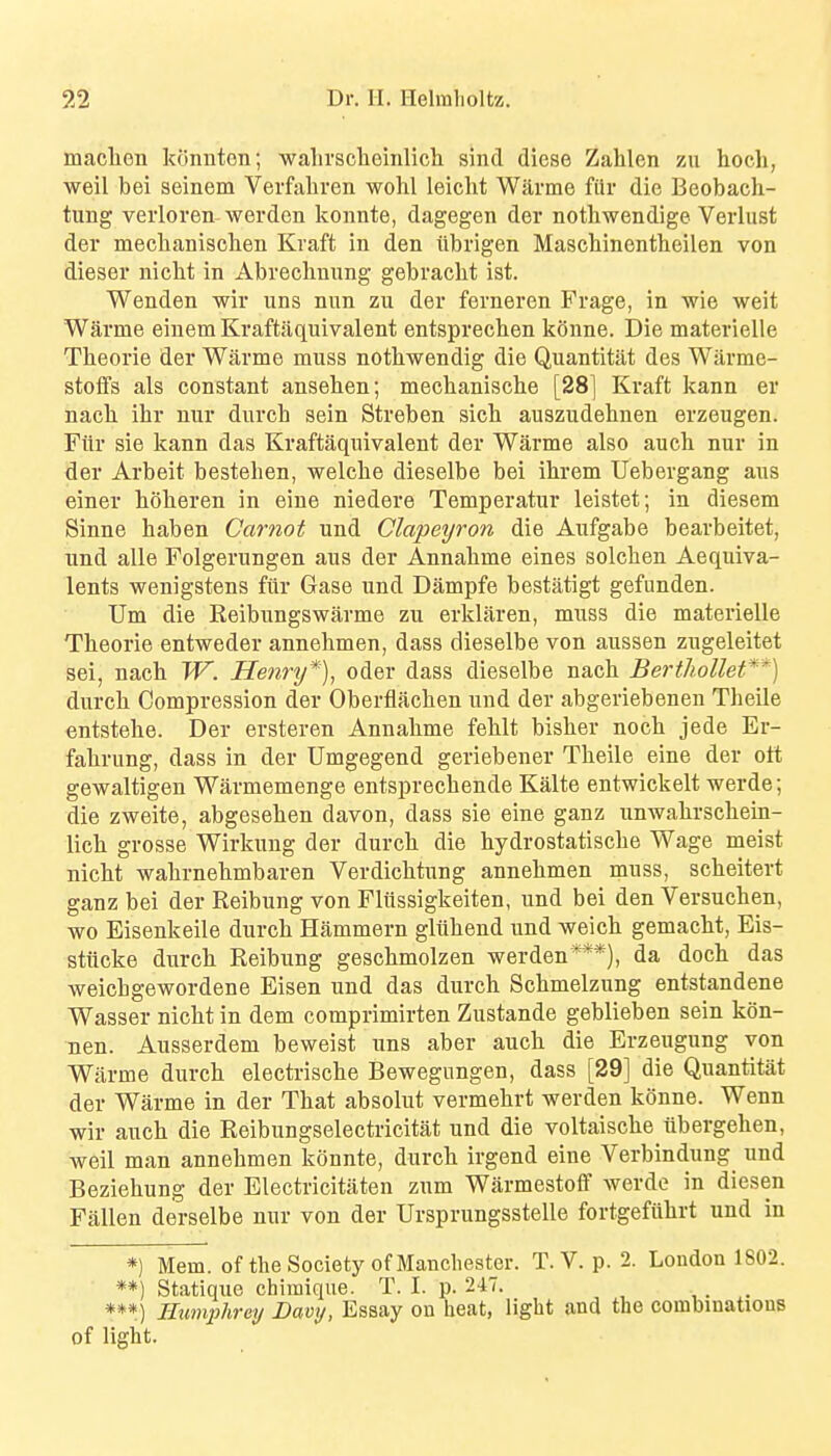 maclion konnton; ■walirsclaeinlicli sind diese Zahlen zu hoch, weil bei seinem Verfaliren wohl leiclit Warme ftlr die Beobach- tung veiioren worden konnte, dagegen der notliwendige Verlust der mechanisclien Kraft in den iibrigen Maschinentheilen von dieser niclit in Abreclmung gebracht ist. Wenden wir uns nun zu der ferneren Frage, in wie weit Warme eiuemKraftjiquivalent entsprecben konne. Die materielle Tbeorie der Wiirme muss notbwendig die Quantitat des Warme- stofifs als constant anseben; mecbanische [28] Kraft kann er nacb ibr uur durcb sein Streben sicb auszudebnen erzeugen. Fiir sie kann das Kraftaquivalent der Warme also aucb nur in der Arbeit besteben, welcbe dieselbe bei ibrem Uebergang aus einer boberen in eiue niedere Temperatur leistet; in diesem Sinne baben Carnot und Clapeyron die Aufgabe bearbeitet, und alle Folgerungen aus der Annabme eines solcben Aequiva- lents wenigstens fiir Gase und Dampfe bestatigt gefunden. Um die Reibungswarme zu erklaren, muss die materielle Tbeorie entweder annebmen, dass dieselbe von aussen zugeleitet sei, nacb W. Henry*), oder dass dieselbe nacb Berthollet**) durcb Compression der Oberflacben und der abgeriebenen Theile entstebe. Der ersteren Annabme feblt bisber nocb jede Er- fabrung, dass in der Umgegend geriebener Tbeile eine der ott gewaltigen Warmemenge entsprecbende Kalte entwickelt werde; die zweite, abgeseben davon, dass sie eine ganz unwabrscbein- licb grosse Wirkung der durcb die hydrostatiscbe Wage meist nicbt wabrnebmbaren Verdicbtung annebmen muss, scbeitert ganz bei der Reibung von Fliissigkeiten, und bei den Versucben, wo Eisenkeile durcb Hammern gliibend und weicb gemacbt, Eis- stilcke durcb Reibung gescbmolzen werden***), da docb das weicbgewordene Eisen und das durcb Scbmelzung entstandene Wasser nicbt in dem comprimirten Zustande geblieben sein kon- nen. Ausserdem beweist uns aber aucb die Erzeugung yon Warme durcb electriscbe Bewegungen, dass [29] die Quantitat der Warme in der Tbat absolut vermebrt werden konne. Wenn wir aucb die Reibungselectricitat und die voltaiscbe iibergeben, weil man annebmen konnte, durcb irgend eine Verbindung und Beziehung der Electricitiiten zum WarmestofF werde in diesen Fallen derselbe nur von der Ursprungsstelle fortgefubrt und in *) Mem. of the Society of Manchester. T. V. p. 2. London 1802. **) Statique chimique. T. I. p. 247. _ ***) Humphrey Davy, Essay on heat, light and the combinatious of light.