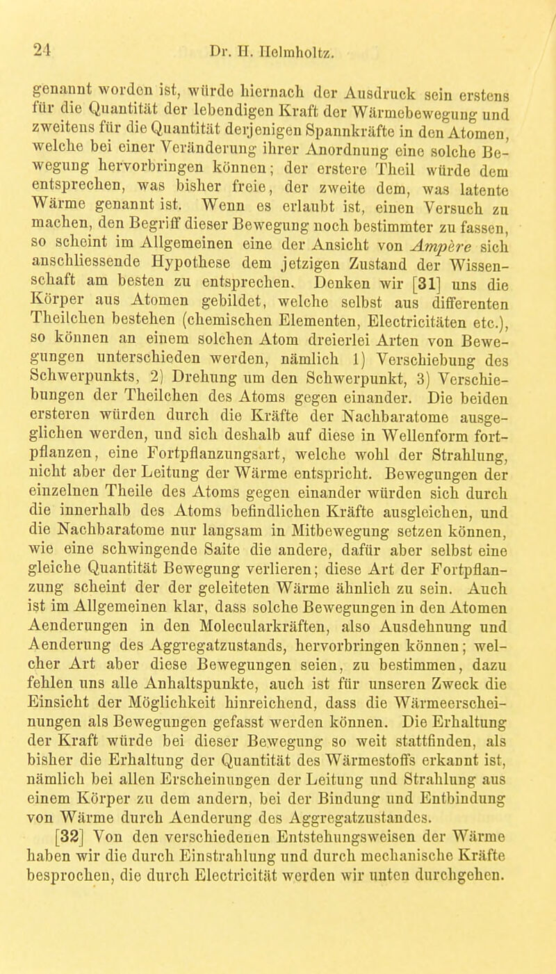 genannt worden ist, witrde hiernach der Ausdruck sein erstens fur die Quantitat der lebendigen Kraft der Warmebewegung und zweiteus fiir die Quantitat derjenigen Spannkrafte in den Atomeu, welche bei einer Veriinderung ihrer Anordnung eine solche Be- wegung hervorbringen konnen; der erstere Theil wurde dem entspreclien, was bisher freie, der zweite dem, was latente Warme genannt ist. Wenn es erlaubt ist, einen Versuchi zu machen, den Begriflf dieser Bewegung uoch bestimmter zu fassen, so sclieint im Allgemeinen eine der Ansicht von Ampere sich anscliliessende Hypotliese dem jetzigen Zustaud der Wissen- scliaft am besten zu entsprechen. Denken wir [31] uns die Korper aus Atomen gebildet, welche selbst aus diflferenten Theilchen besteben (chemisclien Eiementen, Electricitaten etc.), so konnen an einem solclien Atom dreierlei Arten von Bewe- gungen unterschieden werden, namlich 1) Verschiebung des Scliwerpunkts, 2) Drehung um den Schwerpunkt, 3) Verschie- bungen der Tlieilclien des Atoms gegen einauder. Die beiden ersteren wiirden durch die Krafte der Nachbaratome ausge- glichen werden, und sich deshalb auf diese in Wellenform fort- pflanzen, eine Fortpflanzungsart, welche wohl der Strahlung, nicht aber der Leitung der Warme entspricht. Bewegungen der einzelnen Theile des Atoms gegeu einander wiirden sich durch die innerhalb des Atoms befindlichen Krafte ausgleichen, und die Nachbaratome nur langsam in Mitbewegung setzen konnen, wie eine schwingende Saite die andere, dafiir aber selbst eine gleiche Quantitat Bewegung verlieren; diese Art der Fortpflan- zung scheint der der geleiteten Warme ahnlich zu sein. Auch ist im Allgemeinen klar, dass solche Bewegungen in den Atomen Aenderungen in den Molecularkraften, also Ausdehnung und Aenderung des Aggregatzustands, hervorbringen konnen; wel- cher Art aber diese Bewegungen seien, zu bestimmen, dazu fehlen uns alle Anhaltspunkte, auch ist fiir unseren Zweck die Einsicht der Moglichkeit hinreichend, dass die Warmeerschei- nungen als Bewegungen gefasst werden konnen. Die Erhaltung der Kraft wiirde bei dieser Bewegung so weit stattfinden, als bisher die Erhaltung der Quantitat des Warmestoffs erkannt ist, namlich bei alien Erscheinungen der Leitung und Strahlung aus einem Korper zu dem andern, bei der Bindung und Entbindung von Warme durch Aenderung des Aggregatzustandes. [32] Von den verschiedenen Entstehungsweisen der Warme haben wir die durch Einstrahlung und durch mechanische Krafte besprocheu, die durch Electricitat werden wir unten durchgehen.