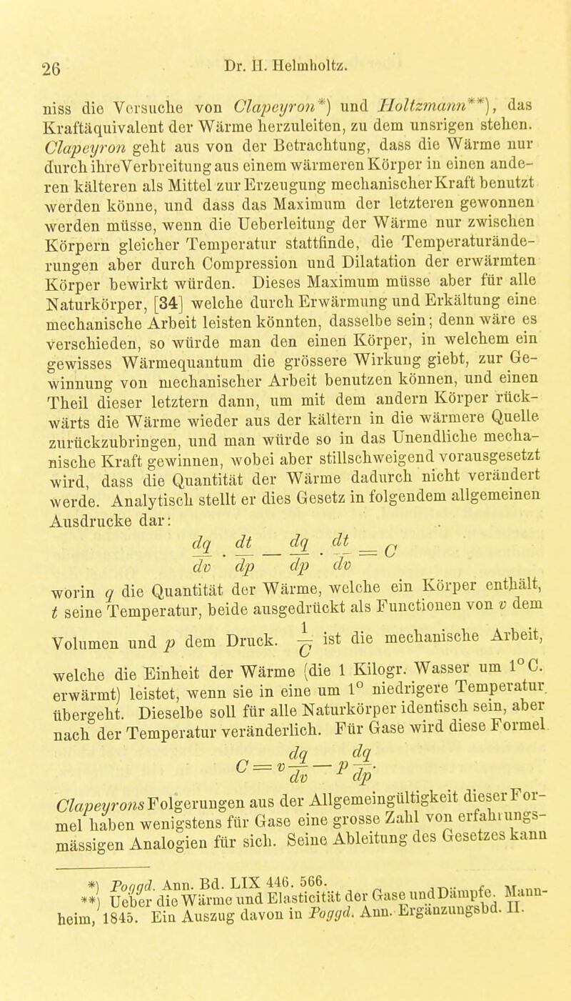 niss die Vorsuche von Clajmjron*) und Holtzmann**), das Kraftaquivalent der Warme herzuleiten, zu dem unsrigen stelien. Clapetjron geht aus von der Botraclitung, dass die Warme nur durcliilireVerbreitungaus einem warmerenKorper in einen ande- ren kalteren als Mittel zur Erzeugung mechanischer Kraft benutzt werden konne, und dass das Maximum der letzteren gewonnen werden miisse, wenn die Ueberleitung der Warme nur zwischen Korpern gleicher Temperatur stattfinde, die Temperaturande- rungen aber durch Compression und Dilatation der erwarmten Korper bewirkt wiirden. Dieses Maximum miisse aber fiir alle Naturkorper, [34] welclie durch Erwarmung und Erkaltung eine meclianisclie Arbeit leisten konnten, dasselbe sein; denn ware es verscMeden, so wlxrde man den einen Korper, in welctem ein gewisses Warmequantum die grossere Wirkung giebt, zur Ge- winnung von mecbanisclier Arbeit benutzen konnen, und einen Theil dieser letztern dann, urn mit dem andern Korper riick- warts die Warme wieder aus der kaltern in die warmere Quelle zuriickzubringen, und man wiirde so in das Unendliclie meclia- Biscke Kraft gewinnen, wobei aber stillscliweigend vorausgesetzt wird, dass die Quantitat der Warme dadurcli nickt verandert werde. Analytiscli stellt er dies Gesetz in folgendem allgemeinen Ausdrucke dar: dq dt dq^ dt ^ dv ' dp dp do worin q die Quantitat der Warme, welcke ein Korper entjialt, t seine Temperatur, beide ausgedruckt als Functionen von v dem Volumen und p dem Druck. ^ ist die mechanisclie Arbeit, welche die Eiukeit der Warme (die 1 Kilogr. Wasser um 1°C. erwarmt) leistet, wenn sie in eine um 1° niedrigere Temperatur iibergelit. Dieselbe soil fiir alle Naturkorper identiscli sem, aber nack der Temperatur veranderlich. Fiir Gase wird diese Formel. dq do dp (7toer/ro?^sFolgeruugen aus der Allgemeingiiltigkeit dieser For- mel kaben wenigstens fiir Gase eine grosse Zahl von erfakiungs- massigen Analogien fiir sick. Seine Ableitung des Gesetzes kana *\ Vnnnrl Ann. Bd. LIX 446. 566. ** uSr dte wfrmc und Elasticitiit der Gase undDarap e^ Mann- heim. 18451 Eia Auszug davon in Foggd. Ann. Erganzungsbd. II.