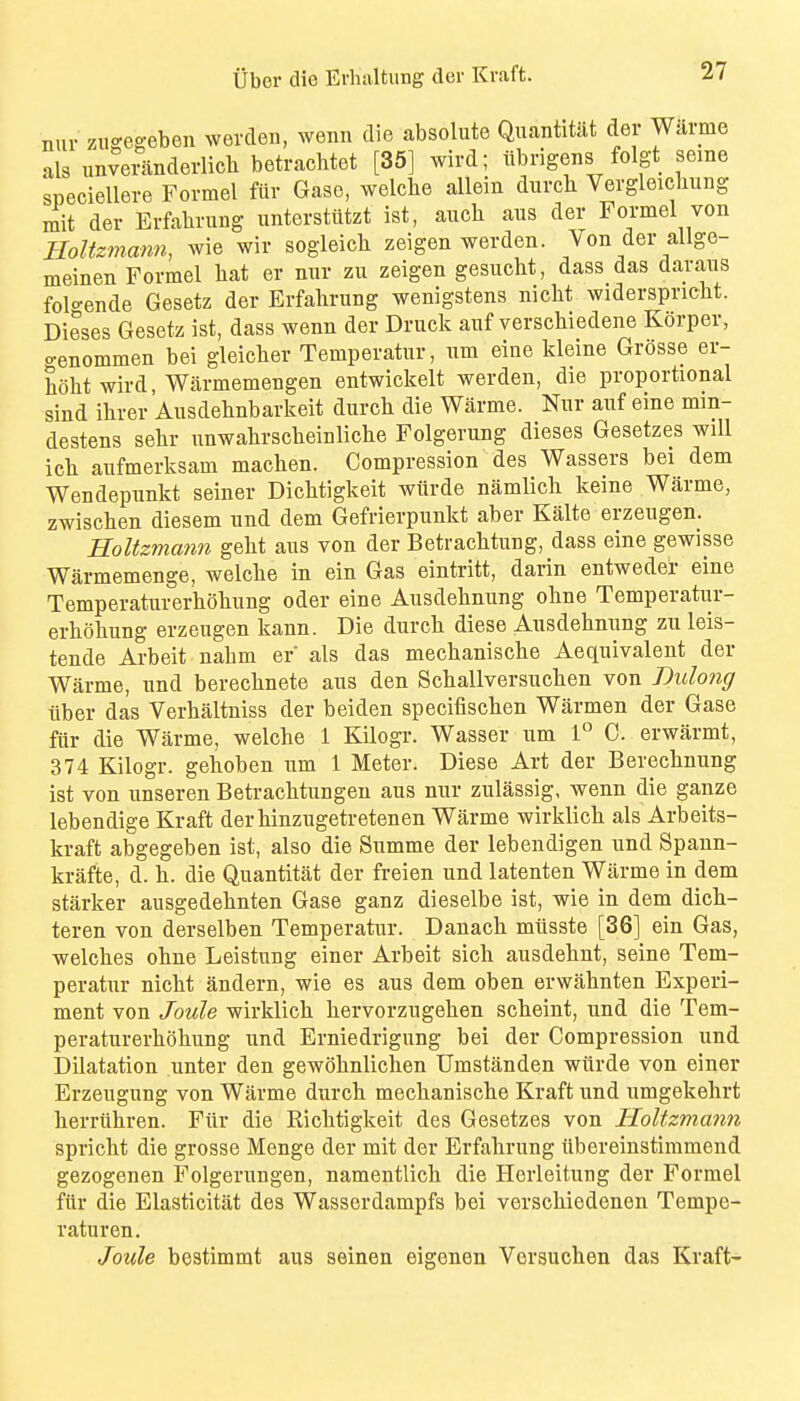 nur zugeseben werden, wenn die absolute Quantitiit der Warme als unvei^nderlich betrachtot [35] wird; iibrigens folgt seme speciellere Formel ftir Gase, welcbe allein durch Vergleicliung mit der Erfalirung imterstiitzt ist, aiicli aus der Formel von HoUzmami, wie wir sogleich zeigen werden. Von der allge- meinen Formel hat er nur zu zeigen gesucbt, dass das daraus folo-ende Gesetz der Erfalirung wenigstens niclit widerspricht. Dieses Gesetz ist, dass wenn der Druck auf verschiedene Kdrper, o-enommen bei gleicher Temperatur, um eine kleine Grosse er- hoht wird, Warmemengen entwickelt werden, die proportional sind ihrer Ausdehnbarkeit durcli die Warme. Nur auf eine min- destens sehr unwabrscheinliclie Folgerung dieses Gesetzes will icb aufmerksam macben. Compression des Wassers bei dem Wendepunkt seiner Dicbtigkeit wiirde namlich keine Warme, zwischen diesem und dem Gefrierpunkt aber Kalte erzeugen. Holtzmann gebt aus von der Betracbtung, dass eine gewisse Warmemenge, welcbe in ein Gas eintritt, darin entweder eine Temperaturerbobung oder eine Ausdebnung obne Temperatur- erbobung erzeugen kann. Die durcb diese Ausdebnung zu leis- tende Arbeit nabm er als das mechaniscbe Aequivalent der Warme, und berecbnete aus den Scballversucben von Dulong tiber das Verbaltniss der beiden specifiscben Warmen der Gase fiir die Warme, welcbe 1 Kilogr. Wasser um 1° 0. erwarmt, 374 Kilogr. geboben um 1 Meter. Diese Art der Berecbnung ist von unseren Betracbtungeu aus nur zulassig, wenn die gauze lebendige Kraft derbinzugetretenen Warme wirklicb als Arbeits- kraft abgegeben ist, also die Summe der lebendigen und Spann- krafte, d. b. die Quantitat der freien und latenten Warme in dem starker ausgedebnten Gase ganz dieselbe ist, wie in dem dicb- teren von derselben Temperatur. Danacb miisste [36] ein Gas, welcbes obne Leistung einer Arbeit sicb ausdebnt, seine Tem- peratur nicbt andern, wie as aus dem oben erwabnten Experi- ment von Joule wirklicb bervorzugeben scbeint, und die Tem- peraturerbobung und Erniedrigung bei der Compression und Dilatation unter den gewobnlicben Umstanden witrde von einer Erzeugung von Warme durcb mecbaniscbe Kraft und umgekebrt berriibren. Fiir die Ricbtigkeit des Gesetzes von Holtzmann spricbt die grosse Menge der mit der Erfabrung iibereinstimmend gezogenen Folgerungen, namentlicb die Horleitung der Formel fiir die Elasticitat des Wassordampfs bei verscbiedenen Tempe- ratur en. Joule bestimmt aus seinen eigenen Versucben das Kraft-