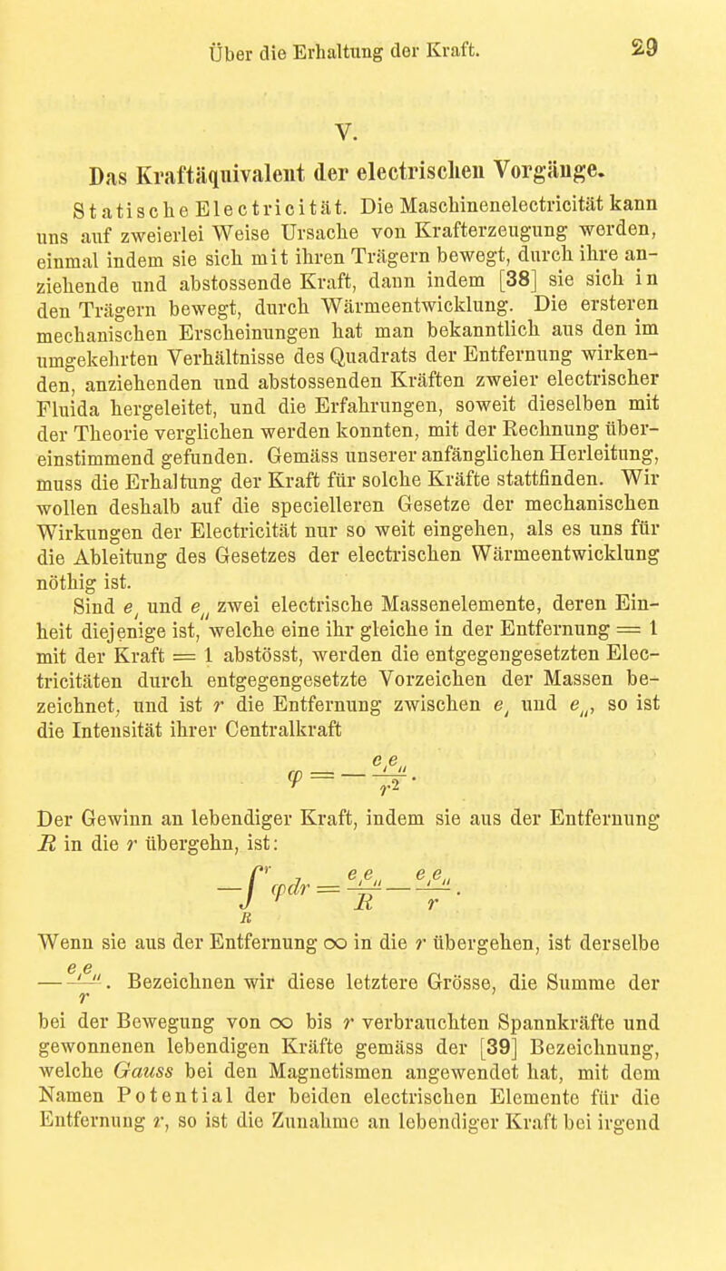 V. Das Kraftaqnivaleut der electrisclieu Vorgiiuge. StatischeElectricitat. Die Maschinenelectricitat kann uns aiif zweierlei Weise Ursaclie von Krafterzeugung werden, einmal indem sie sick mit iliren Trixgern bewegt, durcli ihre an- zieliende iind abstossende Kraft, daun indem [38] sie sicb i n den Tragern bewegt, durcli Warmeentwicklimg. Die ersteren mechaniscben Erscbeinnngen bat man bekanntlicb ans den im umgekebrten Verbaltnisse des Quadrats der Entfernung wirken- den, anziebenden und abstossenden Kraften zweier electriscber Fluida bergeleitet, und die Erfabrungen, soweit dieselben mit der Tbeorie verglicben werden konnten, mit der Eecbnung viber- einstimmend gefunden. Gemass unserer anfanglicben Herleitnng, muss die Erbaltung der Kraft fiir solcbe Krafte stattfinden. Wir woUen desbalb auf die specielleren Gesetze der mechaniscben Wirkungen der Electricitat nur so weit eingehen, als es uns ftir die Ableitung des Gesetzes der electriscben Warmeentwicklung notbig ist. Sind und e^^ zwei electriscbe Massenelemente, deren Ein- heit diejenige ist, welcbe eine ibr gleicbe in der Entfernung = 1 mit der Kraft = 1 abstosst, werden die entgegengesetzten Elec- tricitaten durcb entgegengesetzte Vorzeicben der Massen be- zeicbnet, und ist r die Entfernung zwiscben und e^^, so ist die Intensitat ibrer Centralkraft Der Gewinn an lebendiger Kraft, indem sie aus der Entfernung R in die /• tibergebn, ist: Wenn sie aus der Entfernung oo in die ?■ iibergeben, ist derselbe — . Bezeicbnen wir diese letztere Grosse, die Summe der bei der Bewegung von oo bis r verbraucbten Spannkrafte und gewonnenen lebendigen Krafte gemass der [39] Bezeichnung, welcbe Gauss bei den Magnetismen angewendet bat, mit dom Namen Potential der beiden electriscben Elemente fiir die Entfernung r, so ist die Zunabmc an lebendiger Kraft bei irgend R r