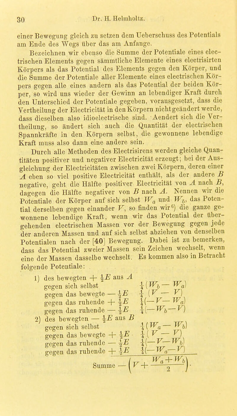 einer Bewegung gleich zu setzen dem Ueberschuss des Potentials am Ende des Wegs liber das am Anfange. Bezeiclinen wir ebenso die Summe der Potentiale eines elec- trischen Elements gegen sammtlicbe Elemente eines electrisirten Korpers als das Potential des Elements gegen den Korper, und die Summe der Potentiale aller Elemente eines electrisclien Kor- pers gegen alle eines andern als das Potential der beiden Kor- per, so wird uns wieder der Gewinn an lebendiger Kraft durch den Unterscliied der Potentiale gegeben, vorausgesetzt, dass die Vertbeilung der Electricitat in den Korpern nicbtgeandert werde, dass dieselben also idioelectriscbe sind. Aendert sich die Ver- tbeilimg, so lindert sich aucb die Quantitat der electrisclien Spannkrafte in den Korpern selbst, die gewonnene lebendige Kraft muss also dann eine andere sein. Durcb alle Metboden des Electrisirens werden gleicbe Quan- titaten positiver und negativer Electricitat erzeugt; bei der Aus- gleicbung der Electricitaten zwiscben zwei Korpern, deren einer A eben so viel positive Electricitat entbalt, als der andere B negative, gebt die Halfte positiver Electricitat von A nacb B, dagegen die Halfte negativer von B nacb A. Nennen wir die Potentiale der Korper auf sicb selbst Wa und W,„ das Poten- tial derselben gegen einander V, so finden wir 6) die ganze ge- wonnene lebendige Kraft, wenn wir das Potential der iiber- gebenden electriscben Massen vor der Bewegung gegen jede der anderen Massen und auf sicb selbst abziehen von denselben Potentialen nacb der [40] Bewegung. Dabei ist zu bemerken, dass das Potential zweier Massen sein Zeicben wecbselt, wenn eine der Massen dasselbe wecbselt. Es kommen also in Betracht folgende Potentiale: 1) des bewegten -\- ans A gegen sicb selbst T (^6 ~ ^^a) gegen das bewegte — -j {V — ^) gegen das rubende +-^jE \(—V—W^ gegen das rubende — \E \[—V) 2) des bewegten — ^E aus B gegen sicb selbst \ (W^, — Wiy) gegen das bewegte + ^lE \{V V) gegen das rubende — ^E \[—V XFj) gegen das rubende -j- \E