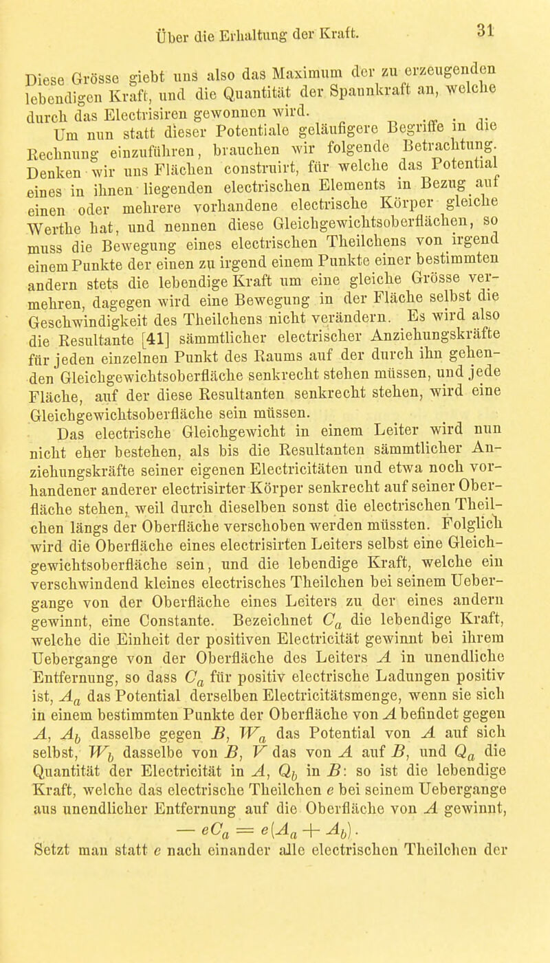 Diese Grosse giebt uus also das Maximum der zu erzeugenden lebcndigcn Kraft, und die Quantitat der Spannkraft an, welche durch das Electrisiron gewonnon wird. • ^• Urn mm statt dieser Potentiale gelaufigere Begnffe m die Eeclinung einzufttliren, bvauchen wir folgende Beti^cMiing Denken wir iins Flaclien constrnirt, fiir welche das Potential eines in ihnen liegenden electrischen Elements m Bezug aut einen oder mebrere vorliandene electrisclie Korper gleiclie Wertlie liat, und nennen diese Gleicbgewiclitsoberfiachen, so muss die Bewegung eines electrischen Theilchens von irgend einemPunkte der einen zu irgend einem Punkte einer bestimmten andern stets die lebendige Kraft um eine gleiclie Grosse ver- meliren, dagegen wird eine Bewegung in der Flache selbst die Gescliwindigkeit des Theilchens nicht verandern. Es wird also die Resultante [41] sammtlicher electrischer Anziehungskrafte ftir jeden einzelnen Punkt des Raums auf der durch ihn gehen- den Gleichgewichtsoberflache senkrecht stehen miissen, und jede Flache, auf der diese Resultanten senkrecht stehen, wird eine Gleichgewichtsoberflache sein mitssen. Das electrische Gleichgewicht in einem Leiter wird nun nicht eher bestehen, als bis die Resultanten sammtlicher An- ziehungskrafte seiner eigenen Electricitaten und etwa noch vor- handener anderer electrisirter Korper senkrecht auf seiner Ober- flache stehen, well durch dieselben sonst die electrischen Theil- chen langs der Oberflache verschoben werden miissten. Folglicli wird die Oberflache eines electrisirten Loiters selbst eine Gleich- gewichtsoberflache sein, und die lebendige Kraft, welche eiu verschwindend kleines electrisches Theilchen bei seinem Ueber- gange von der Oberflache eines Loiters zu der eines andern gewinnt, eine Constante. Bezeichnet die lebendige Kraft, welche die Einheit der positiven Electricitat gewinnt bei ihrem TJebergange von der Oberflache des Loiters A in unendliche Entfernung, so dass fiir positiv electrische Ladungen positiv ist, das Potential derselben Electricitatsmenge, wenn sie sich in einem bestimmten Punkte der Oberflache von ^befindet gegeu A, Ai dasselbe gegen B, TF^ das Potential von A auf sich selbst, Wi, dasselbe von B, V das von A auf B, und die Quantitat der Electricitat in A, Qjj in B: so ist die lebendige Kraft, welche das electrische Theilchen e bei seinem TJebergange aus unendlicher Entfernung auf die Oberflache von A gewinnt, — eCa=- e{A^-j- Ai^). Setzt man statt e nach einander alle electrischen Theilchen der