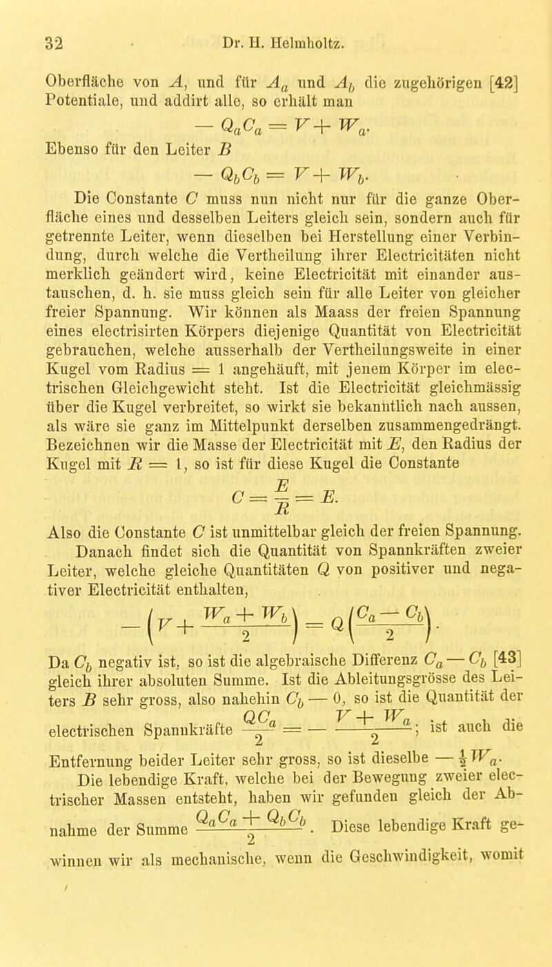 Oberflilche von A, unci filr Af^ imd Af, die zugeliOrigen [42] Potentiale, und addirt alle, so crlialt man - QaCa = r+ TF«. Ebenso fiir den Leiter B Die Constante C muss nun nicht nur fiir die ganze Ober- flaclie eines und desselben Leiters gleich sein, sondern auch fiir getrennte Leiter, wenn dieselben bei Herstellung einer Verbin- dung, durch welche die Vertlieilung ihrer Electricitaten nicht merldicb geiindert wird, keine Electricitat mit einander aus- tausclien, d. h. sie muss gleich sein fiir alle Leiter von gleicher freier Spannung. Wir konnen als Maass der freien Spannung eines electrisirten K()rpers diejenige Quantitat von Electricitat gebrauchen, welche ausserhalb der Vertheilungsweite in einer Kugel vom Radius = 1 angehauft, mit jenem Kcirper im elec- trischen Gleichgewicht steht. 1st die Electricitat gleichmassig iiber die Kugel verbreitet, so wirkt sie bekanntlich nach aussen, als ware sie ganz im Mittelpunkt derselben zusammengedrangt. Bezeichnen wir die Masse der Electricitat mit E, den Radius der Kugel mit i2 = 1, so ist fiir diese Kugel die Constante 0 = 1 = ^. Also die Constante C ist unmittelbar gleich der freien Spannung. Danach findet sich die Quantitat von Spannkraften zweier Leiter, welche gleiche Quantitaten Q von positiver und nega- tiver Electricitat enthalten, Da Cj, negativ ist, so ist die algebraische Diflferenz — Cjy [43] gleich ihrer absoluten Summe. Ist die Ableitungsgrosse des Lei- ters B sehr gross, also nahehin Cj, — 0, so ist die Quantitat der electrischen Spannkrafte = ^2—~' Entfernung beider Leiter sehr gross, so ist dieselbe — \Wa- Die lebendige Kraft, welche bei der Bewegung zweier elec- trischer Massen entsteht, haben wir gefiinden gleich der Ab- nahme der Summe ^£^+^6. Diese lebendige Kraft ge- winnen wir als mechanische, wenn die Geschwindigkeit, womit