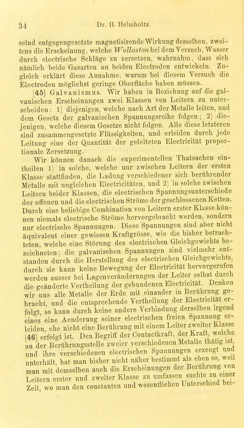 selnd entgegengesetzte magnetisirende Wivkung desselben, zwei- tens die Erscheinung, welclie JVoUastonhOii dem Versucli, Wasser durch electrisclie Sclilage zu zersetzen, wahrnahm, dass sich namlicli beide Gasarten an beiden Electroden entwickeln. Zu- gleich erklart diese Annahme, warum bei diesem Versuch die Electroden mogliclist geringe Oberflache liaben miissen. [45] Galvanismus. Wir haben in Beziehung auf die gal- vanischen Erscheinungen zwei Klassen von Leitern zu unter- sclieiden: 1) diejenigen, welche nacb Art der Metalle leiten, und dem Gesetz der galvanischen Spannungsreibe folgen; 2) die- jenigen; welche diesem Gesetze nicht folgen. Alle diese letzteren sind zusammengesetzte Flussigkeiten, und erleiden durck jede Leitung eine der Quantitat der geleiteten Electricitat propor- tionale Zersetzuug. Wir konnen danach die experimentellen Thatsachen ein- theilen 1) in solclie, welche nur zwischen Leitern der ersten Klasse stattfinden, die Ladung verschiedener sich beruhrender Metalle mit ungleichen Electricitaten, und 2) in solche zwischen Leitern beider Klassen, die electrischen Spannungsunterschiede der ofifenen und die electrischen Strome der geschlossenen Ketten. Durch eine beliebige Combination von Leitern erster Klasse kon- nen niemals electrische Strome hervorgebracht werden, sondern nur electrische Spannungen. Diese Spannungen sind aber nicht aquivalent einer gewissen Kraftgrosse, wie die bisher betrach- teten, welche eine Storung des electrischen Gleichgewichts be- zeichneten: die galvanischen Spannungen sind vielmehr ent- standen durch die Herstellung des electrischen Gleichgewichts, durch sie kann keine Bewegung der Electricitat hervorgerufen werden ausser bei Lagenverauderungen der Leiter selbst durch die geanderte Vertheilung der gebundenen Electricitat. Denken wir uns alle Metalle der Erde mit einander m Beruhrung ge- bracht und die entsprechende Vertheilung der Electricitat er- folgt so kann durch keine andere Verbindung derselben irgend eines eine Aenderung seiner electrischen freien Spannung er- leiden, ehe nicht eine Beruhrung mit einem Leiter zweiter Klasse [461 erfolgt ist. Den Begriff der Contactkraft, der Kraft welche an der Beruhrungsstelle zweier verschiedenen Metalle thatg ist und ihre verschiedenen electrischen Spannungen erzeugt und unterhalt, hat man bisher nicht naher bestimmt als eben so, weil man mit demselben auch die Erscheinungen der Beruhrung von Leitern erster und zweiter Klasse zu umfassen suclite zu einer Zeit wo man den constanten und wesentlicheu Unterschied bei-