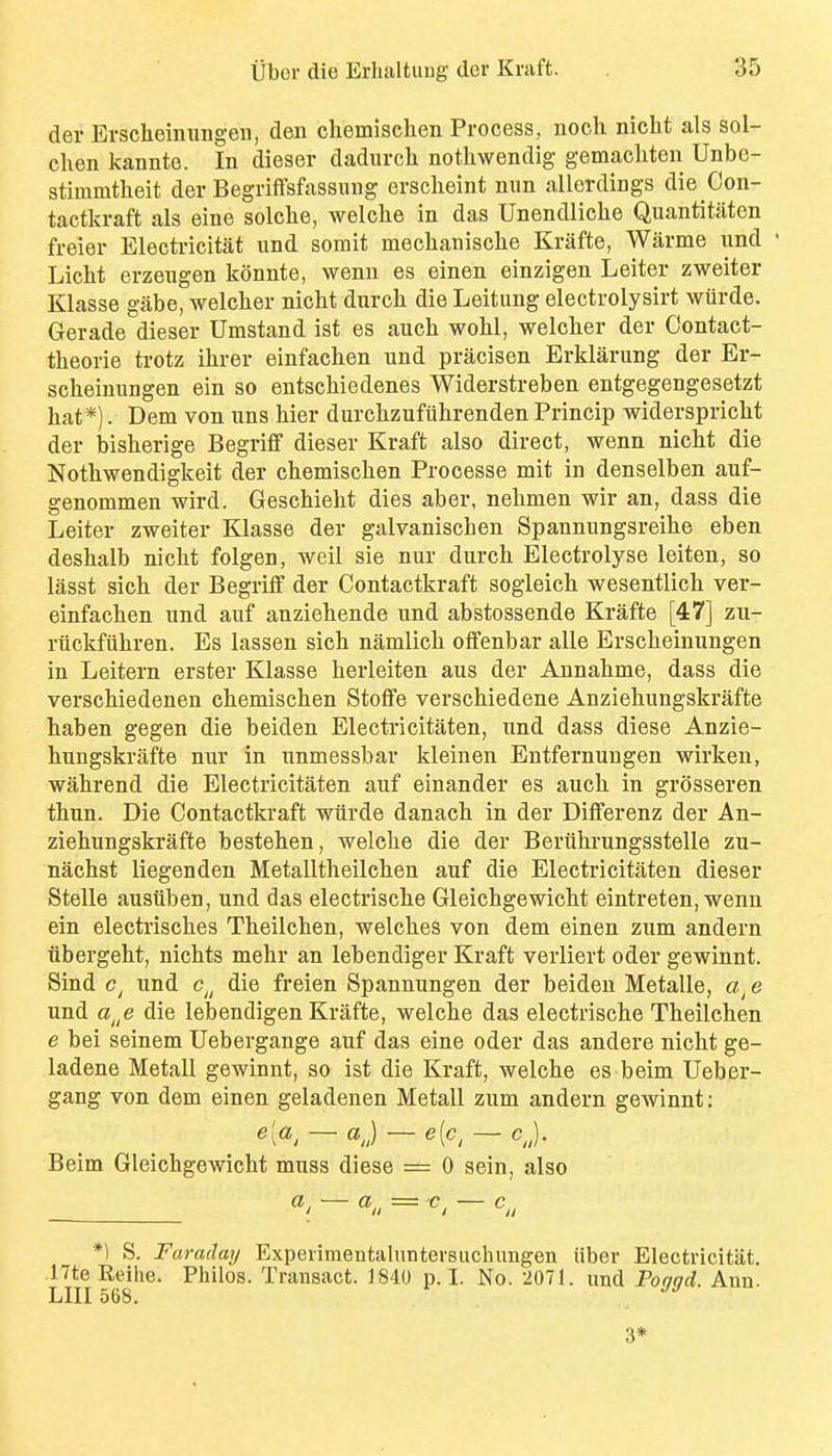 der Evscheinungen, den chemisclien Process, noch nicht als sol- chen kannte. In dieser dadurch nothwendig gemacliten Unbe- stiramtheit der Begriffsfassung erscheint nun allerdings die Con- tactkraft als eine solche, welclie in das Unendliclie Quantitaten freier Electricitat und somit meclianisclie Krafte, Warme imd ' Licht erzeiigen konnte, wenn es einen einzigen Leiter zweiter Klasse gabe, welclier nicht durch die Leitung electrolysirt wurde. Gerade dieser Umstand ist es auch woU, welcher der Contact- theorie trotz ihrer einfachen und pracisen Erklarung der Er- sclieiniingen ein so entschiedenes Widerstreben entgegengesetzt hat*). Dem von nns hier durchzufiihrenden Princip widerspricht der bisherige Begriff dieser Kraft also direct, wenn nicht die Nothwendigkeit der chemischen Processe mit in denselben auf- genommen wird. Geschieht dies aber, nehmen wir an, dass die Leiter zweiter Klasse der galvanischen Spannungsreihe eben deshalb nicht folgen, weil sie nur durch Electrolyse leiten, so lasst sich der Begriff der Contactkraft sogleich wesentlich ver- einfachen und auf anziehende und abstossende Krafte [47] zu- riickfiihren. Es lassen sich namlich offenbar alle Erscheinungen in Leitern erster Klasse herleiten aus der Annahme, dass die verschiedenen chemischen Stoffe verschiedene Anziehungskrafte haben gegen die beiden Electricitaten, und dass diese Anzie- hungskrafte nur in unmessbar kleinen Entfernungen wirkeu, wahrend die Electricitaten auf einander es auch in grosseren thun. Die Contactkraft wiirde danach in der Differenz der An- ziehungskrafte bestehen, welche die der Beriihrungsstelle zu- nachst liegenden Metalltheilchen auf die Electricitaten dieser Stelle ausuben, und das electi'ische Gleichgewicht eintreten, wenn ein electrisches Theilchen, welches von dem einen zum andern iibergeht, nichts mehr an lebendiger Kraft verliert oder gewinnt. Sind und c^^ die freien Spannungen der beideu Metalle, e und a^^e die lebendigen Krafte, welche das electrische Theilchen e bei seinem Uebergange auf das eine oder das andere nicht ge- ladene Metall gewinnt, so ist die Kraft, welche es beim Ueber- gang von dem einen geladenen Metall zum andern gewinnt: e[a^ — aj — e[c, — cj. Beim Gleichgewicht muss diese = 0 sein, also — «/, = ^, — c,, *1 S. Faraday Expeiimentahintersuchimgen iiber Electricitat. nteKeihe. Philos. Transact. 1840 p. I. No. 2071. und Poggd. Ann. LIII 568. 3*