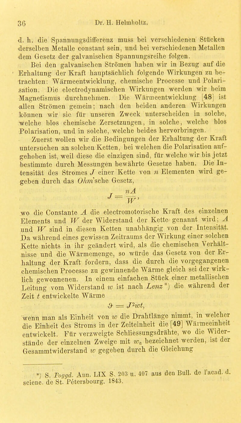 d. h. die Spanniingsdifferenz muss bei verschiedenen Stllcken derselben Metalle constant sein, und bei verschiedenen Metallen dem Gesetz der galvanischen Spannungsreihe folgen. Bei den galvanischen Stromen liaben wir in Bezug auf die Erhaltung der Kraft hauptsacblich folgende Wirliungen zu be- tracbten: W.armeentwicklung, chemische Processe und Polari- sation. Die electrodynamischen Wirkungen werden wir beim Magnetisraus durchnehmen. Die Warmeentwicklung [48] ist -alien Stromen gemein; nacb den beiden anderen Wirkungen konnen wir sie fiir unseren Zweck unterscheiden in solche, welcbe bios chemische Zersetzungen, in solche, welche bios Polarisation, und in solche, welche beides hervorbringen. Zuerst woUen wir die Bedingungen der Erhaltung der Kraft untersuchen an solchen Ketten, bei welchen die Polarisation auf- gehoben ist, well diese die einzigen sind, fiir welche wir bis jetzt bestimmte durch Messungen bewahrte Gesetze haben. Die In- tensitat des Stromes / einer Kette von n Elementen wird ge- geben durch das OAm'sche Gesetz, nA wo die Constante A die electromotorische Kraft des einzelnen Elements und W der Widerstand der Kette genannt wird; A und W sind in diesen Ketten unabhangig von der Intensitat. Da wiihrend eines gewissen Zeitraums der Wirkung einer solchen Kette nichts in ihr geandert wird, als die cbemischen Verhalt- nisse und die Warmemenge, so wtirde das Gesetz von der Er- haltung der Kraft fordern, dass die durch die vorgegangenen chemischen Processe zu gewinnende Warme gleich sei der wirk- lich gewonnenen. In einem einfachen Stuck einer metallischen Leitung vom Widerstand to ist nach Lenz*) die wahrend der Zeit t entwickelte Warme d- = Jhot, wenn man als Einheit von w die Drahtlange nimmt, in welcher die Einheit des Stroms in der Zeiteinheit die [49] Warmeeinheit entwickelt. Fur verzweigte Schliessungsdrahte, wo die Wider- stande der einzelnen Zweige mit w„ bezeichnet werden, ist der Gesammtwiderstand w gegeben durch die Gleichung *) S. Fogr/d. Ann. LIX S. 203 u. 407 aus den Bull, de I'acad. d. scienc. de St.'Petersbourg. 1843.