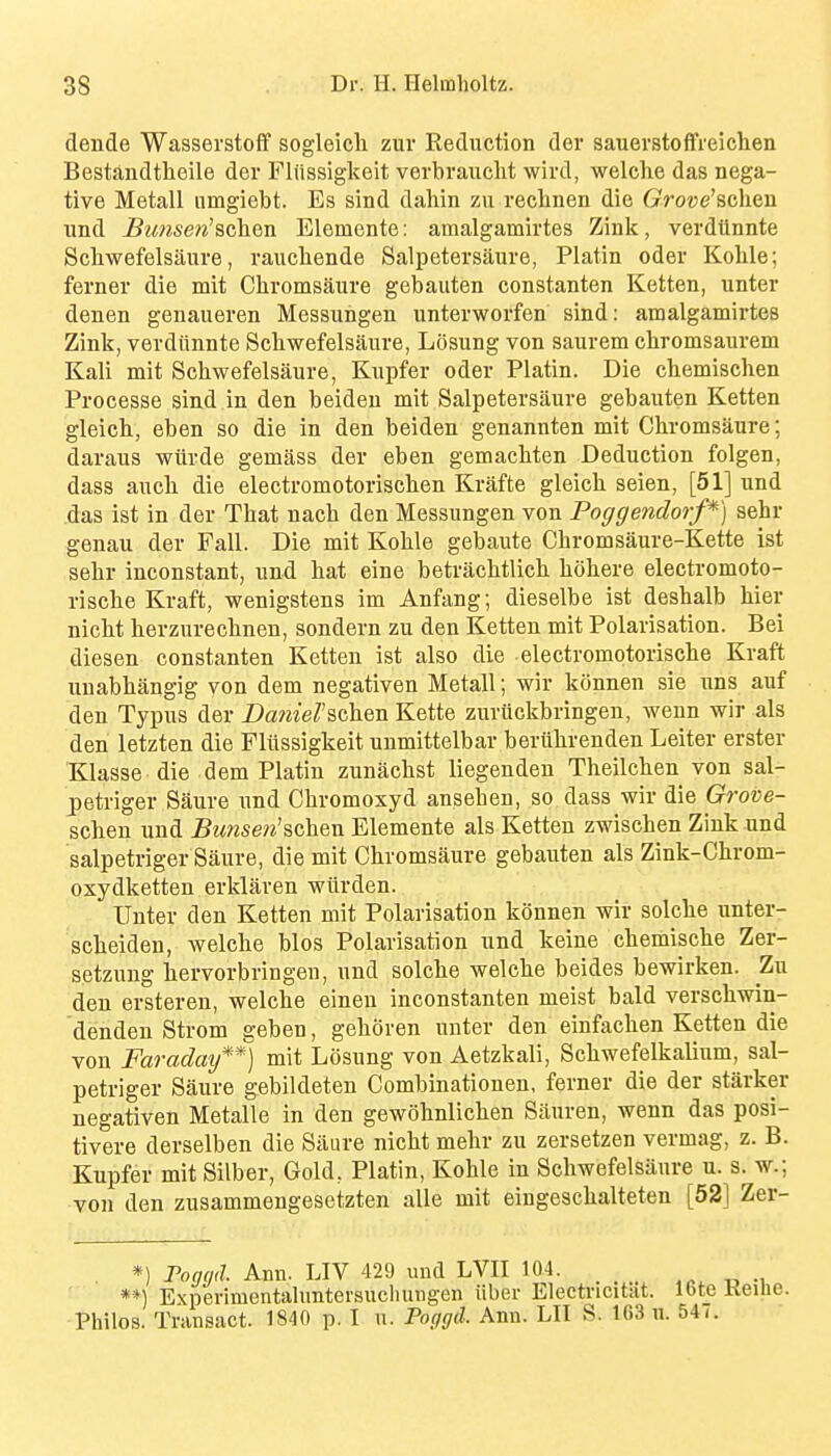 dende WasserstofF sogleicli ziir Reduction der sauerstoffreichen Bestandtlieile der Fliissigkeit verbrauclit wird, welche das nega- tive Metall nmgiebt. Es sind dahin zu reclinen die GVoce'schen und Bimsen^schen Elemente: amalgamirtes Zink, verdUnnte Scliwefelsaure, rauchende Salpetersaure, Platin oder Kohle; ferner die mit Chromsaure gebauten constanten Ketten, unter denen genaueren Messungeu unterworfen sind: amalgamirtes Zink, verdilnnte Scliwefelsaure, Losung von saurem cliromsaurem Kali mit Schwefelsaure, Kupfer oder Platin. Die chemisclien Processe sind in den beiden mit Salpetersaure gebauten Ketten gleich, eben so die in den beiden genannten mit Chromsaure; daraus wiirde gemass der eben gemacbten Deduction folgen, dass aucbi die electromotorisclien Krafte gleich seien, [51] und das ist in der That nach den Messungen von Poggendorf*) sehr genau der Fall. Die mit Kohle gebaute Chromsaure-Kette ist sehr inconstant, und hat eine betrachtlich hohere electromoto- rische Kraft, wenigstens im Anfang; dieselbe ist deshalb hier nicht herzurechnen, sondern zu den Ketten mit Polarisation. Bei diesen constanten Ketten ist also die electromotorische Kraft unabhangig von dem negativen Metall; wir konnen sie uns auf den Typus der Daniel'&(ik&n Kette zuruckbringen, wenn wir als den letzten die Fliissigkeit unmittelbar beriihrenden Leiter erster Klasse die dem Platin zuniichst liegenden Theilchen von sal- petriger Saure und Chromoxyd anseben, so dass wir die Grove- schen und Bunsen'schen Elemente als Ketten zwischen Zink und salpetriger Saure, die mit Chromsaure gebauten als Zink-Chrom- oxydketten erklaren wlirden. Unter den Ketten mit Polarisation konnen wir solche unter- scheiden, welche bios Polarisation und keine chemische Zer- setzuug hervorbringen, und solche welche beides bewirken. Zu den ersteren, welche einen inconstanten meist bald verschwin- dendeu Strom geben, gehoren unter den einfachen Ketten die von Faraday**] mit Losung von Aetzkali, Schwefelkalium, sal- petriger Saure gebildeteu Combinationen, ferner die der starker negativen Metalle in den gewohnlichen Siiuren, wenn das posi- tivere derselben die Siiure nicht mehr zu zersetzen vermag, z. B. Kupfer mit Silber, Gold, Platin, Kohle in Schwefelsaure u. s. w.; von den zusammengesetzten alle mit eingeschalteten [52] Zer- *) Poggd Ann. LIV 429 imd LVII 104. ,p -d -i **) Experimentaluntersucliungen iiber Electricitat. 16te Keilie. Philos. Transact. 1840 p. I n. Poggd. Ann. LIT S. 163 u. 54(.