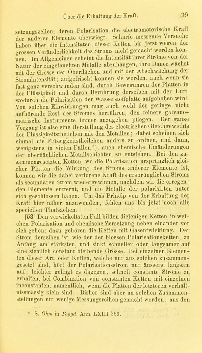setzungszellen, deren Polarisation die electromotorische Kraft der anderen Elemente ttborwiegt. Scharfe messende Versuche baben iiber die Intensitiiteu dieser Ketten bis jetzt wegen der grossen Veriinderlichkeit des Stroma nicht gemacht werden kon- nen. Im AUgemeinen scbeint die Intensitat ihrer Strome von der Natur der eingetauchten Metalle abziiliangen, itire Dauer wiichst mit der Grosse der Oberflachen und mit der Abscliwacliung der Stromintensitat; aufgefrischt konnen sie werden, auch wenn sie fast ganz verscbwunden sind, durck Bewegungen der Flatten in der Fliissigkeit und durck Berukrung derselben mit der Luft, wodurck die Polarisation der Wasserstofifplatte aufgekoben wird. Von solcken Einwirkungen mag auck wokl der geringe, nickt aiifkorende Rest des Stromas kerriikren, den feinere galvano- metriscke Instrumente immer anzugeben pflegen. Der ganze Vorgang ist also eine Herstellung des electriscken Gleickgewickts der Fliissigkeitstkeilcken mit den Metallen; dabei sckeinen sick einmal die Fliissigkeitstkeilcken anders zu ordnen, und dann, wenigstens in vielen Fallen*), auck ckemiscke Umanderungen der oberflacklicken Metallsckicbteu zu entsteken. Bei den zu- sammengesetzten Ketten, wo die Polarisation urspriinglick glei- cker Platten die Wirkung des Stroms anderer Elemente ist, konnen wir die dabei verlorene Kraft des urspriinglicken Stroms als secundaren Strom wiedergewinn«n, nackdem wir die erregen- den Elemente entfernt, und die Metalle der polarisirten unter sick gescklossen kaben. Um das Prinoip von der Erkaltung der Kraft kier naker anzuwenden, felilen uns bis jetzt nock alle speciellen Tkatsacken. [53] Den verwickeltsten Fall bilden diejenigen Ketten, in wel- cken Polarisation und ckemiscke Zersetzung neben einander vor sickgeken; dazu gek()ren die Ketten mit Gasentwicklung. Der Strom derselben ist, wie der der blossen Polarisationsketten, zu Anfang am starksten, und sinkt sckneller oder langsamer auf eine ziemlick constant bleibende Grosse. Bei einzelnen Elemen- ten dieser Art, oder Ketten, welcke nur aus solcken zusammen- gesetzt sind, kort der Polarisationsstrom nur ausserst langsam auf; leickter gelingt es dagegen, scknell constante Strome zu erkalten, bei Combination von constanten Ketten mit einzelnen inconstanten, namentlick, wenn die Platten der letzteren verkalt- nissmassig klein sind. Bisker sind aber an solcken Zusammen- stellungen nur wenige Messungsreiken gemackt worden ; aus den *) S. Ohm in Foggd. Ann. LXIII 389.