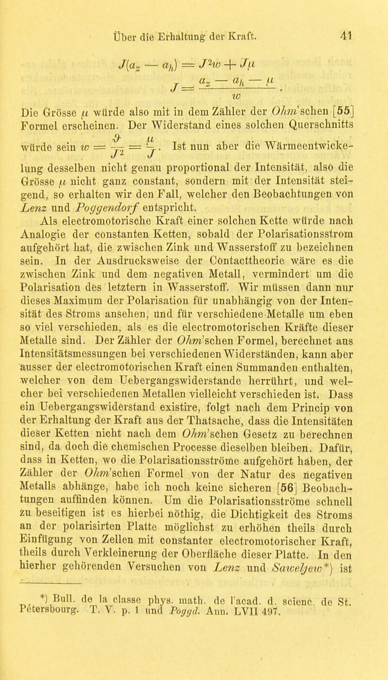 «/,) = J'^W -\- J(.l ~ — fl- W Die Grosse fi wiirde also mit in dem Zahler der 0/^??^'schen [55] Formel ersclieinen. Der Widerstand eines solclien Querschnitts wiirde sein to = = 1st nun aber die Wlirmeentwicke- J ^ J lung desselben nicht genau proportional der Intensitat, also die Grosse \.t nicht ganz constant, sondern mit der Intensitat stei- gend, so erlialten wir den Fall, welclier den Beobaclitungen von Lenz und Poggendorf entspriclit. Als electromotorische Kraft einer solchen Kette wiirde nach Analogie der constanten Ketten, sobald der Polarisationsstrom aufgehort hat, die zwischen Zinli und Wasserstoif zu bezeichnen sein. In der Ausdruclisweise der Contacttheorie ware es die zwischen Zink und dem negativen Metall, vermindert um die Polarisation des letztern in Wasserstoflf. Wir miissen dann nur dieses Maximum der Polarisation fiir unabhangig von der Inteur sitat des Stroms ansehen, und fiir verschiedene Metalle um eben so viel verschieden, als es die electromotorischen Krafte dieser Metalle sind. Der Zahler der OAm'schen Formel, berechnet aus Intensitatsmessungen bei verschiedenenWiderstanden, kann aber ausser der electromotorischen Kraft einen Summanden enthalten, welcher von dem Uebergangswiderstande herrithrt, und wel- cher bei verschiedenen Metallen vielleicht verschieden ist. Dass ein Uebergangswiderstand existire, folgt nach dem Princip von der Erhaltung der Kraft aus der Thatsache, dass die Intensitaten dieser Ketten nicht nach dem OAw'schen Gesetz zu berechnen sind, da doch die chemischen Processe dieselben bleiben. Dafiir, dass in Ketten, wo die Polarisationssti-ome aufgehort haben, der Zahler der oAm'schen Formel von der Natur des negativen Metalls abhange, habe ich noch keine sicheren [56] Beobach-^ tungen auffinden konnen. Um die Polarisationsstrome schnell zu beseitigen ist es hierbei nOthig, die Dichtigkeit des Stroms an der polarisirten Platte moglichst zu erhohen theils durch Einftigung von Zellen mit constanter electromotorischer Kraft, theils durch Verkleinerung der Oberflache dieser Platte. In den hierher gehorenden Versuchen von Lenz und Satceljeto*) ist *) Bull, de la classe phys. math, de I'acad. d. scienc. de St. P6terBbourg. T. V. p. 1 und Pocfffd. Ann. LVII 497.