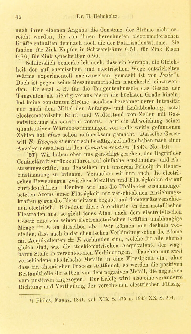nach ihrer eigenen Angabe die Constanz der Str8me nicht er- reiclit worden, die von ilmen berechneten electromotorisclien Krafte entlialten demnacli noch die der Polarisationsstrorae. 8ie fanden fiiv Zink Kiipfer in Scliwefelsaure 0,51, fiir Zink Eisen 0,76, fur Zink Quecksilber 0,90. Schliesslichi bemerke ich nocli, dass ein Versuch, die Gleich- heit der auf chemiscliem und electriscliem Wege entwickelten Warme experimentell naclizuweiseu, gemaclit ist von Joule*). Doch ist gegen seine Messungsmethoden mancherlei einzuwen- den. Er setzt z. B. fiir die Tangentenbussole das Gesetz der Tangenten als richtig voraus bis in die bocbsten Grade hinein, bat keine constanten Str()me, sondern berecbnet deren Intensitat mir nacb dem Mittel der Anfangs- und Endablenkung, setzt electromotoriscbe Kraft und Widerstand von Zellen mit Gas- entwicklung als constant voraus. Auf die Abweicbung seiner quantitativen Warmebestimmungen von anderweitig gefundenen Zablen bat Hess scbon aufmerksam gemacbt. Dasselbe Gesetz will E. Becquerel empiriscb bestatigt gefunden baben nacb einer Anzeige desselben in den Gomptes vendues (184 3. No. 16). [57] Wir baben oben uns genotbigt geseben, den Begriflf der Contactkraft zuriickzufiibren auf einfacbe Anziebungs- und Ab- stossungskrafte, urn denselben mit unserem Princip in Ueber- einstimmung zu bringen. Versucben wir nun aucb, die electri- scben Bewegungen zwiscben Metallen und Fliissigkeiten darauf zuriickzufiibren. Denken wir uns die Tbeile des zusammenge- setzten Atoms einer Fliissigkeit mit verscbiedenen Anziebungs- kraften gegen die Electricitaten begabt, und demgemass verscbie- den electriscb. Scbeiden diese Atomtbeile an den metalliscben Eleetroden aus, so giebt jedes Atom nacb dem electrolytiscben Gesetz eine von seinen electromotoriscben Kraften unabbangige Menge ± B ws. dieselben ab. Wir konnen uns desbalb vor- stellen, dass aucb in der cbemiscben Verbindung scbon die Atome mit Aequivalenten ± B verbunden sind, welcbe fiir alle ebenso o-leicb sind, wie die stocbiometriscben Aequivalente der wag- baren Stofife in verscbiedenen Verbindungen. Taucben nun zwei verscbiedene electriscbe Metalle in eine Fliissigkeit ein, obne dass ein cbemiscber Process stattfindet, so werden die positiven Bestandtbeile derselben von dem negativen Metall, die negativen vom positiven angezogen. Der Erfolg wird also eine veranderte Ricbtung und Vertbeilung der verscbiedeu electriscben Fliissig- *) pidlos. Magaz. 1811. vol. XIX S. 275 u. 1843 XX S. 204.