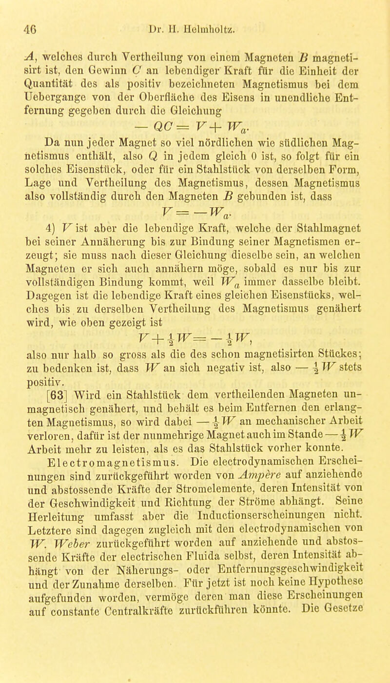 A, welches durch Vertheilung- von einom Magneten B magneti- sirt ist, den Gewiun C an lebendiger Kraft ftir die Einheit der Quantitat des als positiv bezeichneten Magnetismus bei dem Uebergange von der Oberflache des Eisens in unendliche Ent- fernung gegeben durch die Gleichung - Q0= V+ Wa,. Da nun jeder Magnet so viel n5rdlichen wie siidlichen Mag- netismus enthalt, also Q in jedem gleich 0 ist, so folgt fiir ein solches Eisenstiick, oder fiir ein Stahlstilck von derselben Form, Lage und Vertheilung des Magnetismus, dessen Magnetismus also voUstandig durch den Magneten B gebunden ist, dass V=-W^. 4) l^ist aber die lebendige Kraft, welche der Stahlmagnet bei seiner Annaherung bis zur Biudung seiner Magnetismen er- zeugt; sie muss nach dieser Gleichung dieselbe sein, an welchen Magneten er sich auch annahern moge, sobald es nur bis zur voUstandigen Bindung kommt, weil Wf^ immer dasselbe bleibt. Dagegen ist die lebendige Kraft eines gleichen Eisenstucks, wel- ches bis zu derselben Vertheilung des Magnetismus genahert wird, wie oben gezeigt ist also nur halb so gross als die des schon magnetisirten Stuckes; zu bedenken ist, dass W an sich negativ ist, also — \ W stets positiv. [63] Wird ein Stahlstilck dem vertheilenden Magneten un- magnetisch genahert, und behalt es beim Eutfernen den erlang- ten Magnetismus, so wird dabei —-|->Fan mechanischer Arbeit verloren, dafiir ist der nunmehrige Magnet auch im Stande — \W Arbeit mehr zu leisten, als es das Stahlstiick vorher konnte. Electromagnetismus. Die electrodynamischen Erschei- nungen sind zuriickgefiihrt worden von Ampere auf anziehende und abstossende Krafte der Stromelemente, deren Intensitat von der Geschwindigkeit und Richtung der Strome abhangt. Seine Herleitung umfasst aber die Inductionserscheinungen nicht. Letztere sind dagegen zugleich mit den electi-odynamischen von W. Weber zuriickgefiihrt worden auf anziehende und abstos- sende Kriifte der electrischen Fluida selbst, deren Intensitat ab- hangt von der Naherungs- oder Entfernungsgeschwindigkeit und der Zunahmo derselben. Fiir jetzt ist noch keine Hypothese aufgefunden worden, vermoge deren man diese Erscheinungen auf constante Centralkrafte zuriickfiihren konnte. Die Gesetze