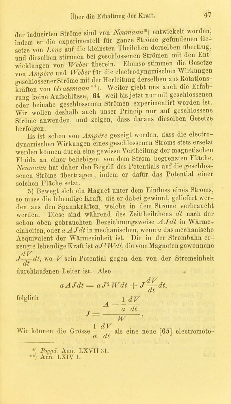 der indiicirten Strome sind von Neumann*] entwickelt worden, indcm er die experimentell ftlr ganze Stromo gefundenen Ge- setze von Lenz auf die Idcinsten Theilchen derselben flbertrug, und dieselben stimmen bei gescblossenen Stromen mit den Ent- wicklungcn von Weber tiberein. Ebenso stimmen die Gesetze von Ampere und Weler fiir die electrodynamischen Wirkungen o-eschlossener Strome mit der Herleitung derselben aus Rotations- kraften von Grassmann**]. Weiter giebt uns aucli die Erfah- rung keine Anfschliisse, [64] weil bis jetzt nur mit gescblossenen Oder beinahe gescblossenen Stromen experimentirt worden ist. Wir woUen desbalb aiicli unser Princip nur auf geschlossene Strome anwenden, und zeigen, dass daraus dieselben Gesetze herfolgen. Es ist schon von Ampere gezeigt worden, dass die electro- dynamischen Wirkungen eines gescblossenen Stroms stets ersetzt werden konnen dnrcb eine gewisse Vertbeilung der magnetischen Fluida an einer beliebigen von dem Strom begrenzten Flache. Neumann hat daher den Begriff des Potentials auf die gescblos- senen Strome ubertragen, indem er dafur das Potential einer solchen Flacbe setzt. 5) Bewegt sich ein Magnet unter dem Einfluss eines Stroms, so muss die lebendige Kraft, die er dabei gewinnt, geliefert wer- den aus den Spannkraften, welcbe in dem Strome verbraucbt werden. Diese sind wahrend des Zeittheilchens dt nacb. der scbon oben gebrauchten Bezeicbnungsweise AJdt in Warmer einbeiten, oder a AJdt in mechaniscben, wenn a das mecbaniscbe Aequivalent der Warmeeinheit ist. Die in der Strombabn er- zeugte lebendige Kraft ist aJ'^ Wdt, die vom Magneten gewonnene J^^di, wo V sein Potential gegen den von der Stromeinbeit durchlaufenen Leiter ist. Also « a AJdt ^ a J'^ Wdt 4- J^dt, folglich 1 dV a dt «/ — ■ W Wir konnen die Grosse -—^ als eine neue [651 electroraoto- a dt *) Pocirjd. Ann. LXVII 31. **) Ani. LXIV 1.