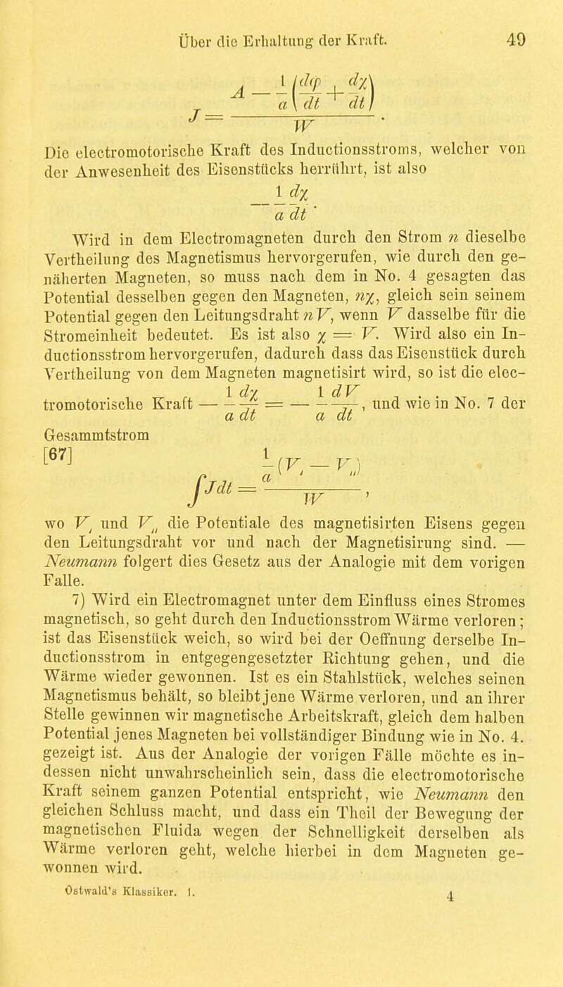 a\dt^dt} IF Die eleetromotorische Kraft des Inductionsstroms, welclier von dor Anwesenheit des Eisenstiicks berriilirt, ist also a dt ' Wird in dem Electromagneten dnrch den Strom n dieselbe Vertlieilung des Magnetismus hervorgerufen, wie durcli den ge- naherten Magneten, so muss nach dem in No. 4 gesagten das Potential desselben gegen den Magneten, ny^, gleich sein seinem Potential gegen den Leitiingsdraht nV, wenn V dasselbe fiir die Stromeinbeit bedeutet. Es ist also % = V. Wird also ein In- ductionsstrombervorgerufen, dadurcb dass das Eisenstiick durcb Vertheilung von dem Magneten magnetisirt wird, so ist die elec- . , fx 1 • • XT a J tromotoriscbe Kraft {- = j-, imd wie in No. 7 der a at a at Gesammtstrom W wo iind V^^ die Potentiale des magnetisirten Eisens gegen den Leitungsdrabt vor und nach der Magnetisirung sind. — Neumann folgert dies Gesetz aus der Analogie mit dem vorigen FaUe. 7) Wird ein Electromagnet unter dem Einfluss eines Stromes magnetiscb, so geht dnrch den Inductionsstrom Warme verloren; ist das Eisenstiick weicb, so wird bei der Oeffnung derselbe In- ductionsstrom in entgegengesetzter Richtimg geben, und die Warme wieder gewounen. Ist es ein Stahlstiick, welches seinen Magnetismus behalt, so bleibt jene Warme verloren, und an ihrer Stelle gewinnen wir magnetische Arbeitskraft, gleich dem halben Potential jenes Magneten bei voUstandiger Bindung wie in No. 4. gezeigt ist. Aus der Analogie der vorigen Falle mochte es in- dessen nicht unwabrscheinlich sein, dass die eleetromotorische Kraft seinem ganzen Potential entspricht, wie Neumann den gleichen Schluss macht, und dass ein Theil der Bewegung der magnetischen Fluida wegen der SchncUigkeit derselben als Warme verloren geht, welche bierbei in dem Magneten ge- wonnen wird. OsUvald's Klassikor. I. i