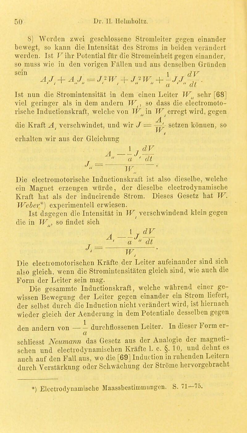 8) Wcrclen zwci gesclilossene Stromleiter gegen einander bewegt, so kann die Iiitensitjit des Stroms iu beidcn veriiiidcrt werdeu. 1st Vihv Potential fiir die Stromeinbeit gegen eiuander, so muss wie in den vorigen Fallon und aus denselbeu Griinden sein 1 (ly AJ, + A J. = J'^ + j;^ PF + . 1st nun die Stromintensitlit in dem einen Leiter W^^ sehr [68] viel geringer als in dem andern TF^, so dass die electromoto- riscbe Inductionskraft, welclie von TF^ in W^ erregt wivd, gegen die Kraft A verschwindet, nnd wir / = ~' setzen konnen, so W. erhalten wir aus der Gleicbung J.. = Die electromotorisclie Inductionskraft ist also dieselbe, welche eiu Magnet erzeugen wiirde, der dieselbe electrodynamiscbe Kraft bat als der inducirende Strom. Dieses Gesetz bat W. Weber*) experimentell erwiesen. Ist dagegen die Intensitat in verscbwindend klein gegen die in W^^, so findet sicb Die electromotoriscken Krafte der Leiter aufeinander sind sicli also gleicb. wenn die Stromiutensitiiten gleich sind, wie auch die Form der Leiter sein mag. Die gesammte Inductionskraft, welcbe Avabrend einer ge- wissen Bewegung der Leiter gegen einander ein Strom liefert, der selbst durcb die Induction nicbt verandert wird, ist biernach wieder gleicb der Aenderung in dem Potentiale desselben gegen den andern von — - durcbflossenen Leiter. In dieser Form er- a scbliesst Neummm das Gesetz aus der Analogie der magneti- scben und electrodynamiscben Krafte 1. c. §. 1 0, nnd debnt es aucb auf den Fall aus, wo die [69] Induction in rubenden Leitern durcb Verstiirkung oder Scbwacbung der Strome bervorgebracbt *) Elcctvodvnamische Maassbestimmungcn. S. 71—75.