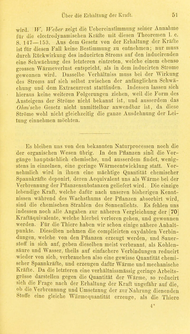 Avird. TV. Weher zeigt die Uobereinstimmnng seiiiev Annalime fill- die electrodyuamisclieu Kriifte niit dieseii Theorcmen 1. c. S. 147—153. Aus dem Gesetz von der Erlialtung der Kriifte ist fiir diesen Fall keine Bestimmiiiig zu entnelimen; nur muss durcli Riickwirkung des inducirten Stroms auf den inducirendeu eine Schwacliung des letzteren eintreten, welche einem ebenso grossen Warmeverlust entspricht, als in dem inducirten Strome gewonnen wird. Dasselbe Verliiiltniss muss bei der Wirkung des Stroms auf sich selbst zwischen der anfiingliclien Scliwa- cliung und dem Extracurrent stattfinden. Indessen lasseu sicli hieraus keine weiteren Folgerungen ziehen, well die Form des Ansteigens der Strome nicht bekannt ist, und ausserdem das OAm'scbe Gesetz nicht unmittelbar anwendbar ist, da diese Strome wolil niclit gleichzeitig die gauze Ausdelinung der Lei- tuug einnehmen mocliten. Es bleiben uus von den bekannten Naturprocessen nock die der organischen Wesen iibrig. In den Pflanzen sintl die Vor- gange hauptsachlicb chemisclie, und ausserdem findet, wenig- stens in einzelnen, eine geringe Warmeentwicklung statt. Vor- nehmlicli wird in ihnen eine machtige Quantitat chemisclier Spannkrafte deponirt. deren Aequivalent uns als Warme bei der Verbrennung der Pflanzensubstanzen geliefert wird. Die einzige lebendige Kraft, welche dafiir uach unseren bisherigen Kennt- nissen wahrend des Wachsthums der Pflanzen absorbirt wird, sind die chemischen Strahlen des Sonnenlichts. Es fehlen uns indessen noch alle Angaben zur naheren Vergleichung der [70] Kraftaquivalente, welche hierbei verloren geben, und gewonnen werden. Fiir die Thiere haben wir schon einige nahere Anhalt- punkte. Dieselben nehmen die complicirten oxydablen Verbin- dnngen, welche von den Pflanzen erzeugt werden, und Sauer- stoff in sich auf, geben dieselben meist verbrannt, als Kohlen- saure und Wasser, theils auf einfachere Verbindungen reducirt wieder von sich, verbrauchen also eine gewisse Quantitat chemi- scher Spannkrafte, und erzeugen dafur Warrae und mechanisclie Kriifte. Da die letzteren eine verhiiltnissmiissig geringe Arbeits- grosse darstellen gegen die Quantitiit der Wiirme, so reducirt sich die Frage nach der Erhaltung der Kraft ungefiihr auf die, ob die Verbrennung und Umsetznng der zurNahrung dienendeu Stoffe eine gleiche Wiirmcquantitiit erzeuge, als die Thiero 4'