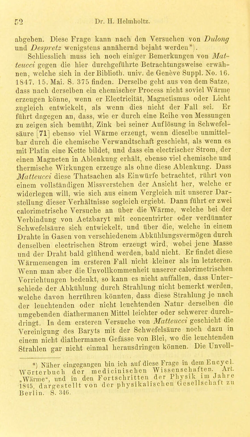 I) abgeben. Diese Frago kann nacli den Versuchen von Dulong und Despretz wenigstens annahernd bejaht werdeu*). Schliosslicli muss ich nocli einiger Bemerkungen von Mat- teticci gegen die hier durcbgefiilirte Betrachtungsweise erwah- nen, welche sicb in derBibliotb. univ. de Geneve Suppl. No. 16. 1847. 15. Mai. S. 375 finden. Derselbe geht aus von dem Satze, dass nacb devselben ein cbemiscber Process nicht soviel Warme erzengen k(3nne, wenn ev Electricitat, Magnetismus oder Licbt zugleicb entwickelt, als wenn dies nicbt der Fall sei. Er fiibrt dagegen an, dass, wie er durcb eine Reihe von Messungen zu zeigen sich bemiibt, Zink bei seiner Auflosung in Schwefel- saure [71] ebenso viel Warme erzeugt, wenn dieselbe unmittel- bar durch die cbemische Verwandtscbaft gescbiebt, als wenn es mit Platin eine Kette bildet, und dass ein electriscber Strom, der einen Magneten in Ablenkung erbalt, ebenso viel cbemiscbe und tbermiscbe Wirkungen erzeuge als obne diese Ablenkung. Dass Matteiicci diese Tbatsacben als Einwiirfe betracbtet, rubrt von einem voUstandigen Missversteben der Ansicbt ber, welcbe er widerlegen will, wie sicb aus einem Vergleich mit unserer Dar- stellung dieser Verbaltnisse sogleicb ergiebt. Dann fiibrt er zwei calorimetriscbe Versucbe an iiber die Warme, welcbe bei der Verbiudung von Aetzbaryt mit concentrirter oder verdiinnter Scbwefelsaure sicb entwickelt, und iiber die, welcbe in einem Drabte in Gasen von verscbiedenem Abkilblungsvermogen durcb denselben electrischen Strom erzeugt wird, wobei jene Masse und dev Drabt bald gliibend werden, bald nicbt. Er findet diese Warmemeugen im ersteren Fall nicbt kleiner als im letzteren. Wenn man aber die UnvoUkommenbeit unserer calorimetriscben Vorricbtungen bedenkt, so kann es nicbt auffallen, dass Unter- scbiede der Abkiiblung durcb Strablung nicbt bemerkt werden, welcbe davon berriibren konnten, dass diese Strablung je nacb der leucbtenden oder nicbt leucbtenden Natur derselben die umgebenden diatbermanen Mittel leicbter oder scbwerer durcb- dringt. In dem ersteren Versucbe von Matteucci gescbiebt die Vereiuigung des Baryts mit der Scbwefelsaure nocb dazu in einem nicbt diatbermanen Gefasse von Blei, wo die leucbtenden Strablen gar nicbt einmal berausdringen konnen. Die Unvoll- *) Niiber eingegangen bin icli auf diese Frage in dem Encycl. Worterbucb der medicinischen Wissenscliaften. Art. „Wiirme, und in den Fortscbritten der I'l'ysik nn Jahre 1845, diu-ffestcllt von der pbysikalischen Gescllschait 7.u Berlin. S. ;i4G.