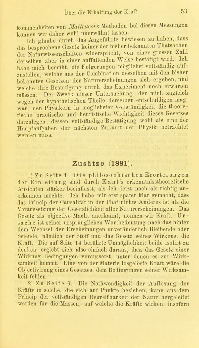 kommeulieiten von Matteucci's Methoden bei diesen Messimgen konnen wir daher wohl unenvilhnt lassen. Icb glaube durch das Angefiihrte bewiesen zu haben, dass das besprochene Gesetz keiner dor bislier bekannten Thatsachen der Naturwissenschaften widerspricht, vou einer grossen Zalil derselben aber in einer auffallenden Weise bestatigt wird. Icli habe mich bemttht, die Folgerungen moglichst vollstiindig auf- zustellen, welcbe aus der Combination desselben mit den bislier bekannten Gesetzen der Naturersclieinungen sich ergeben, und welche ihre Bestatigung durcli das Experiment nocli erwarteu miissen. Der Zweck dieser Untersucliung, der micli zugleich wegen der hypothetischen Tlieile derselben entschnldigen mag, war, den Pbysikern in moglichster Vollstandigkeit die theore- tiscbe, practiscbe und lieuristisclie Wichtigkeit dieses Gesetzes darzulegen, dessen vollstandige Bestatigung wobl als eine der Hauptaufgaben der nachsten Zukunft der Physik betracbtet werden muss. Zusatze (1881). 1) Zu Seite 4. Die philosophischen Erorteruugen der Einleitung sind durch Kant's erkenntnisstbeoretische Ansichten starker beeinflusst, als icb jetzt noch als richtig an- erkennen mocbte. Ich babe mir erst spater klar gemacbt, dass das Princip der Causalitat in der That nichts Anderes ist als die Voraussetzung der Gesetzlicbkeit aller Naturerscheinungen. Das Gesetz als objective Macht anerkannt, nennen wir Kraft. Ur- sa che ist seiner urspriinglichen Wortbedeutung nacb das hinter dem Wechsel der Erscheinungen unveranderlicb Bleibende oder Seiende, namlich der Stoff und das Gesetz seines Wirkens, die Kraft. Die auf Seite 14 beriihrte Unmogliclikeit beide isolirt zu denken, ergiebt sick also einfach daraus, dass das Gesetz einer Wirkung Bedingungen voraussetzt, unter denen es zur Wirk- samkeit kommt. Eine von der Materie losgeloste Kraft ware die Objectivirung eines Gesetzes, dem Bedingungen seiner Wirksam- keit fehlen. 2) Zu Seite 6. Die Notbwendigkeit der Auflosung der Krafte in solclie, die sick auf Punkte bezieben, kann aus dem Princip der vollstandigen Begreifbarkeit der Natur hergeleitet werden fiir die Massen, auf welche die Krafte wirken, insofern