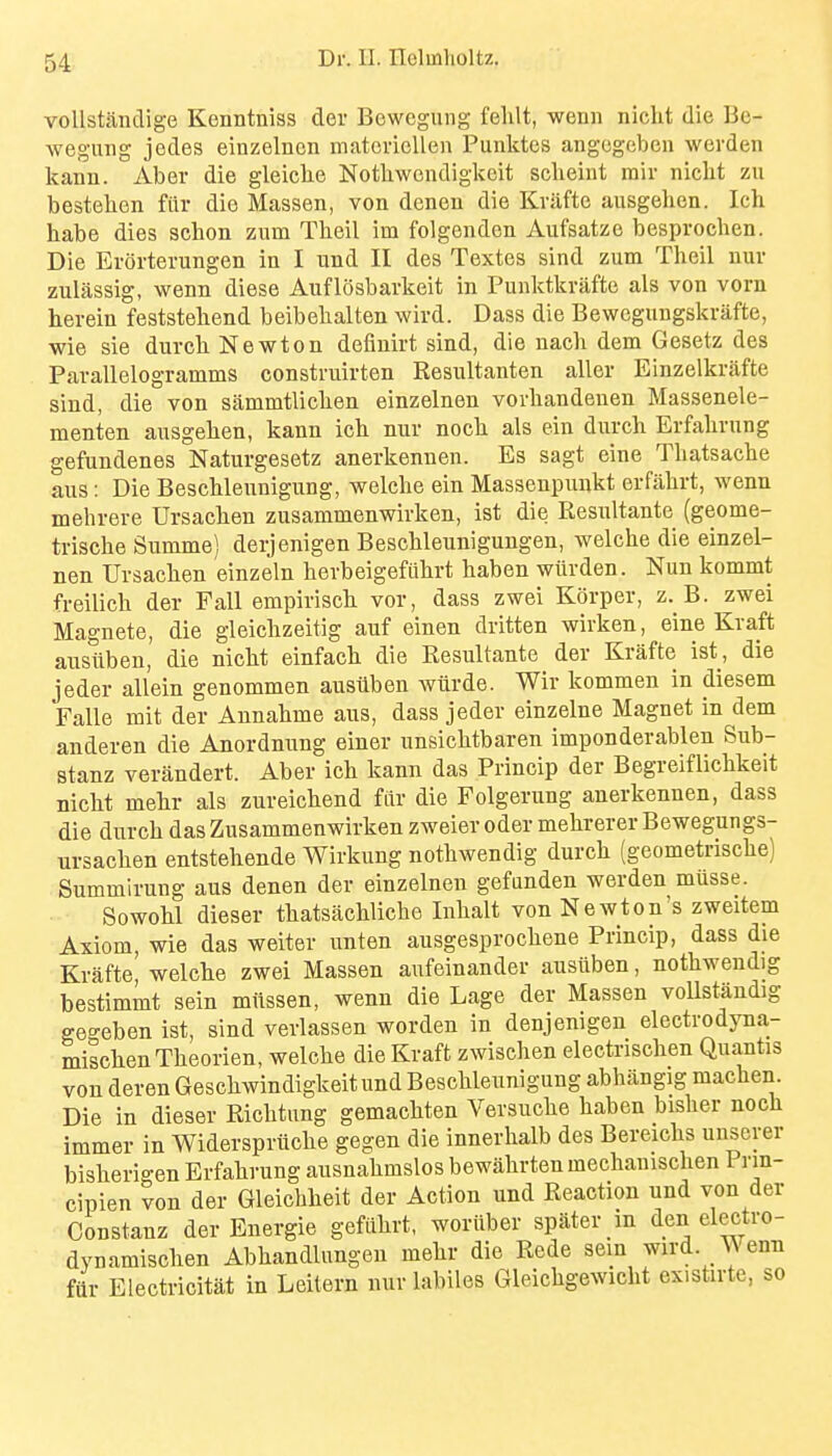 voUstandige Kenntniss der Bewegung felilt, wenn nicht die Be- wegung jedes einzelncn matoi-iollen Punktes angegeben werden kann. Aber die gleiclie Notliwendigkeit scheint rair nicht zu besteben fiir die Massen, von deneu die Kvafte ausgehen. Ich habe dies schon zum Theil im folgenden Aufsatze besprochen. Die Evorterungen in I und II des Textes sind zum Theil uuv zuljissig, wenn diese Auflosbarkeit in Punlctkvafte als von vorn herein feststehend beibehalten wird. Dass die Bewcgungskrafte, ■wie sie durch Newton definirt sind, die nach dem Gesetz des Parallelogramms construirten Resultanten aller Einzelkrafte sind, die von sammtlichen einzelnen vorhandenen Massenele- menten ausgehen, kann ich nur noch als ein durch Erfahrung gefundenes Naturgesetz anerkennen. Es sagt eine Thatsache aus: Die Beschlennigung, welche ein Massenpunkt erfahrt, wenn mehrere Ursachen zusammenwirken, ist die Resultante (geome- trische Summe) derjenigen Beschleunigungen, welche die einzel- nen Ursachen einzeln herbeigefuhrt haben wftrden. Nun kommt freilich der Fall empirisch vor, dass zwei Korper, z. B. zwei Magnets, die gleichzeitig auf einen dritten wivken, eine Kraft ausiiben, die nicht einfach die Resultante der Krafte ist, die jeder allein genommen ausiiben wiirde. Wir kommen in diesem Falle mit der Annahme aus, dass jeder einzelne Magnet in dem anderen die Anordnung einer unsichtbaren imponderablen Sub- stanz verandert. Aber ich kann das Princip der Begreiflichkeit nicht mehr als zureichend fiir die Folgerung anerkennen, dass die durch das Zusammenwirken zweiev oder mehrerer Bewegungs- ursachen entstehende Wirkung nothwendig durch (geometrische) Summirung aus denen der einzelnen gefunden werden miisse. Sowohl dieser thatsachliche Inhalt von Newton's zweitem Axiom, wie das weiter unten ausgesprochene Princip, dass die Krafte welche zwei Massen aufeinander ansiiben, nothwendig bestimmt sein mlissen, wenn die Lage der Massen voUstJndig geo-eben ist, sind verlassen worden in denjenigen electrodyna- mischenTheorien, welche die Kraft zwischen electrischen Quantis von deren Geschwindigkeitund Beschleunigung abhiingig machen Die in dieser Richtung gemachten Versuche haben bisher noeh immer in Widerspriiche gegen die innerhalb des Bereichs unserer bisherigen Erfahrung ausnahmslos bewahrten mechanischen Prin- cipien von der Gleicliheit der Action und Reaction und von der Constanz der Energie gefiihrt, woriiber spater m den electro- dynamischen Abhandlungen mehr die Rede sein wird Wenn fiir Electricitat in Leitern nur labiles Gleichgewicht existirte, so