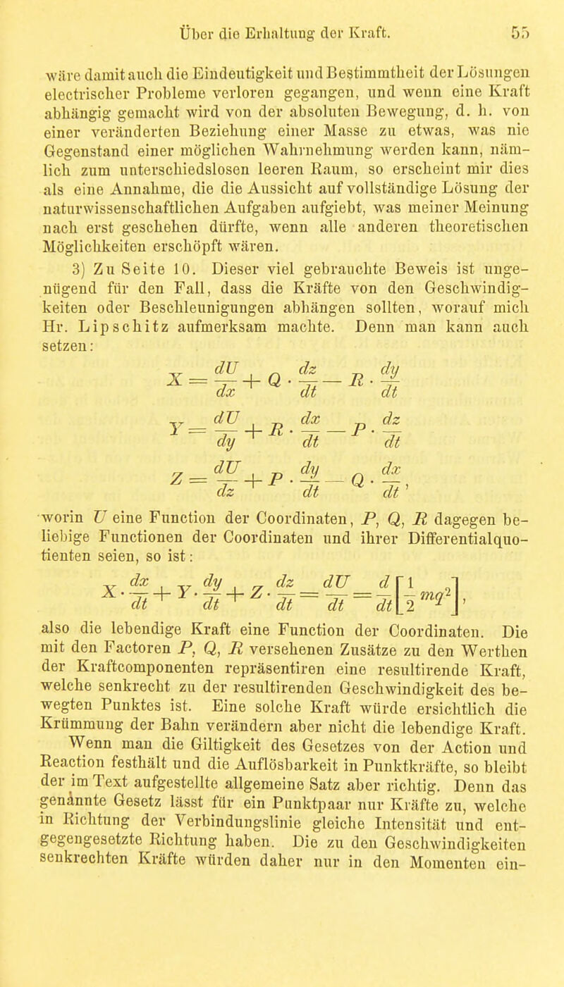 wave damitaiicli die EindeutigkeitundBestimmtheit derLOsungen electrischer Probleme vevloreu gegangeu, imd weun eine Kraft abhjingig gemacht wird vou der absolnten Bewegung, d. li. vou einer veriinderten Beziebung eiuer Masse zu etwas, was nie Gegenstand einer mCglichen Wabvnebmung werden kann, luim- lich zum iinterscbiedslosen leeren Raum, so erscbeint mir dies als eine Annabme, die die Aussicbt auf voUstandige Losung der naturwissenschaftlicben Aufgaben aufgiebt, was meiner Meinung nach erst gescbeben diirfte, wenn alle anderen tbeoretiscben Moglicbkeiten erscbopft waven. 3) Zu Seite 10. Dieser viel gebraucbte Beweis ist unge- niigend fiiv den Fall, dass die Krafte von den Gescbwindig- keiten oder Bescbleunigungen abbangen sollten, worauf micb Hr. Lipschitz aufmerksam macbte. Denn man kann aucb setzen: x = dz 'di~ E ■ dy dt Y = dx ' dt ~ p. dz ' dt dy ' dt Q- dx dt worin U eine Function der Coordinaten, P, Q, R dagegen be- liebige Functionen der Coordinaten und ibrer Dififerentialquo- tienten seien, so ist: dt^ dt^ dt dt dtU^\' also die lebendige Kraft eine Function der Coordinaten. Die mit den Factoren P, Q, H versebenen Zusatze zu den Wertben der Kraftcomponenten reprasentiren eine resultirende Kraft, welcbe senkrecbt zu der resultirenden Geschwindigkeit des be- wegten Punktes ist. Eine solcbe Kraft wiirde ersichtlicb die Krummuug der Babn verandern aber nicbt die lebendige Kraft. Wenn man die Giltigkeit des Gesetzes von der Action und Reaction festbalt und die Auflosbarkeit in Punktkrafte, so bleibt der im Text aufgestellte allgemeine Satz aber ricbtig. Denn das gen^nnte Gesetz lasst fiir ein Piinktpaar nur Krafte zu, welcbe in Ricbtung der Verbindungslinie gleicbe Intensitat und ent- gegengesetzte Ricbtung baben. Die zu den Gescbwindigkeiten senkrecbten Krafte wiirden daber nur in den Momenten ein-