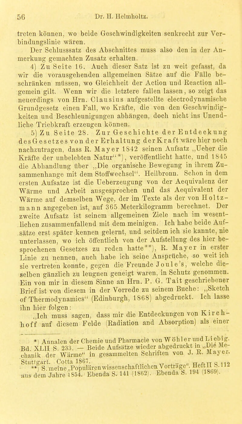 treten kSnnen, wo boide Geschwindigkeiten senkvecht zur Ver- bindungslinie wiiren. Der Schlusssatz des Absclinittes muss also den in der An- merkung gemacbten Zusatz ei'halten. 4) ZuSeite 16. Aucb dieser Satz ist zu weit gefasst, da wii die vorausgebenden allgemeinen Siltze auf die Falle be- scbranken miissen, wo Gleicbheit der Action und Reaction all- gemein gilt. Wenn wir die letztere fallen lassen, so zeigt das neuerdings von Hrn. Clausius aufgestellte electrodynamiscbe Gnmdgesetz einen Fall, wo Krafte, die von den Gescbwindig- keiteu und Bescbleunigungen abbangen, doch nicht ins Unend- licbe Triebkraft erzeugen konnen. 5) Zu Seite 28. Zur Gescbicbte der Entdeckung desGesetzes von der Erbaltung derKraft ware bier nocb nacbzutragen, dass R. Mayer 1842 seinen Aufsatz ,,Ueber die Krafte der unbelebten Natur*), veroffentlicbt batte, und 1845 die Abbandlung uber ,,Die organiscbe Bewegung in ibrem Zu- sammenbange mit dem Stofifwecbsel. Heilbronn. Scbon in dem ersten Aufsatze ist die Ueberzeugung von der Aequivalenz der Warme und Arbeit ausgesprocben und das Aequivalent der Warrae auf demselben Wege, der im Texte als der von Holtz- mann angegeben ist, auf 365 Meterkilogramm berecbnet. Der zweite Aufsatz ist seinem allgemeinen Ziele nacb im wesent- licben zusammenfallend mit dem meinigen. Icb babe beide Auf- siitze erst spater kennen gelernt, und seitdem icb sie kannte, nie unterlassen, wo icb offentlicb von der Aufstellung des bier be- sprocbenen Gesetzes zu reden batte**), R. Mayer in erster Linie zu nennen, aucb babe icb seine Anspriicbe, so weit icb sie vertreteu konnte, gegen die Preunde Joule's, welcbe die- selben ganzlich zu leugnen geneigt waren, in Scbutz genommen. Ein von mir in diesem Sinne an Hrn. P. G. Tait gescbriebener Brief ist von diesem in der Vorrede zu seinem Bucbe: „Sketch of Tbermodynamics (Edinburgh, 1868) abgedruckt. Icb lasse ibn bier folgen: tt • i „Ich muss sagen, dass mir die Entdeckungen von K i r c b- hof'f auf diesem Felde (Radiation and Absorption) als einer *) Aunalen der Chemie und Pharmacie von W6hler undLi ebig. Bd XLH S 233. — Beide Aufsatze wieder abgedruckt in „L)ie Me- chanik der Wiirme in gesammelten Schriften von J. R. Mayer. Stutfgart. Cotta 1867. , , -,r x •• « tr„f+TT « no »4 S.raeine.PopularenwissenschaftlichenVortMge^ Heftn S.^ axis dem Jahre 1854. Ebenda S. 141 (1862). Ebenda S. 194 (1869).