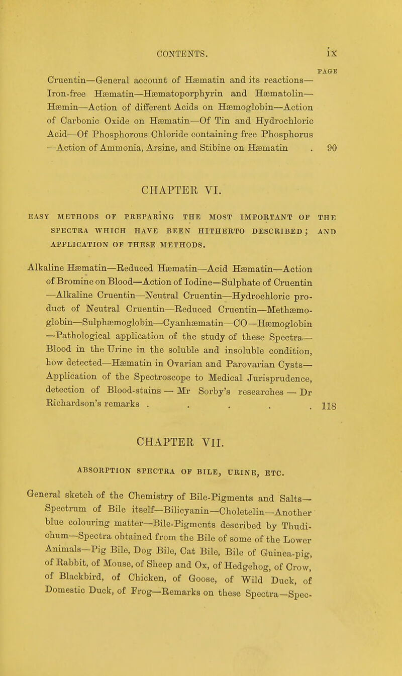 PAGE Cruentin—General account of Haamatin and its reactions— Iron-free Hsematin—Hsematoporpliyi'in and Hsomatolin— Hsemin—Action of different Acids on Hfemoglobin—Action of Carbonic Oxide on Ha3matin—Of Tin and Hydrocliloric Acid—Of Phosphorous Chloride containing free Phosphorus —Action of Ammonia, Arsine, and Stibine on Hsematin . 90 CHAPTER VI. EASY METHODS OF PREPArInG THE MOST IMPORTANT OF THE SPECTRA WHICH HAVE BEEN HITHERTO DESCRIBED; AND APPLICATION OF THESE METHODS. Alkaline Hsematin—Reduced Hsematin—Acid Hsematin—Action of Bromine on Blood—Action of Iodine—Sulphate of Cinientin —Alkaline Cruentin—Neutral Cruentin—Hydrochloric pro- duct of Neutral Cruentin—Reduced Cruentin—Methsemo- globin—Siilphsemoglobin—Cyanhsematin—CO—Hsemoglobin —Pathological application of the study of these Spectra.— Blood in the Urine in the soluble and insoluble condition, how detected—Hsematin in Oyarian and Parovarian Cysts- Application of the Spectroscope to Medical Jurisprudence, detection of Blood-stains — Mr Sorby's researches — Dr Richardson's remarks . . . , .118 CHAPTER Vir. ABSORPTION SPECTRA OF BILE, URINE, ETC. General sketch of the Chemistry of Bile-Pigments and Salts- Spectrum of Bile itself—Bilicyanin-Choletelin—Another blue colouring matter—Bile-Pigments described by Thudi- chum—Spectra obtained from the Bile of some of the Lower Animals-Pig Bile, Dog Bile, Cat Bile, Bile of Guinea-pig, of Rabbit, of Mouse, of Sheep and Ox, of Hedgehog, of Crow, of Blackbird, of Chicken, of Goose, of Wild Duck, of Domestic Duck, of Frog—Remarks on these Spectra-Spec