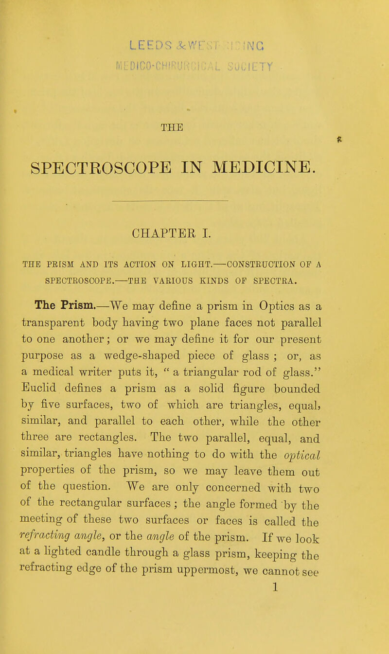 LEEDS -X<Wr r<i[:Dico-r^ ' :i\IG THE SPECTROSCOPE IN MEDICINE. CHAPTER L THE PEISM AND ITS ACTION ON LIGHT. CONSTEUCTION OP A SPEOTEOSCOPE. THE VAEIOUS KINDS OP SPECTEA. The Prism.—We may define a prism in Optics as a transparent body having two plane faces not parallel to one another; or we may define it for our present purpose as a wedge-shaped piece of glass ; or, as a medical writer puts it,  a triangular rod of glass. Euclid defines a prism as a solid figure bounded by five surfaces, two of which are triangles, equal? similar, and parallel to each other, while the other three are rectangles. The two parallel, equal, and similar, triangles have nothing to do with the optical properties of the prism, so we may leave them out of the question. We are only concerned with two of the rectangular surfaces; the angle formed by the meeting of these two surfaces or faces is called the refracting angle, or the angle of the prism. If we look at a hghted candle through a glass prism, keeping the refracting edge of the prism uppermost, we cannot see