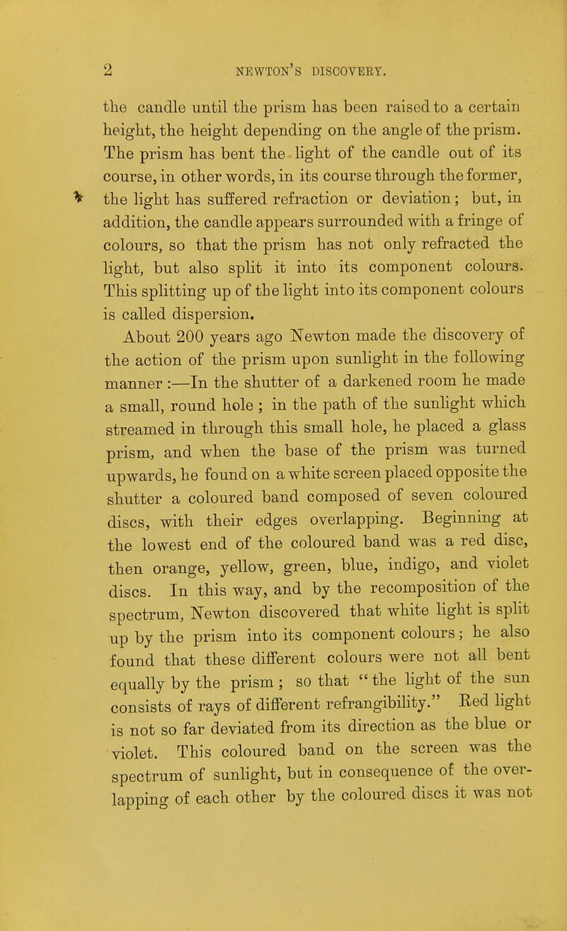 tlie candle until tlie prism has been raised to a certain height, the height depending on the angle of the prism. The prism has bent the light of the candle out of its course, in other words, in its course through the former, ^ the light has suffered refraction or deviation; but, in addition, the candle appears surrounded with a fringe of colours, so that the prism has not only refracted the light, but also split it into its component colours. This splitting up of the light into its component colours is called dispersion. About 200 years ago Newton made the discovery of the action of the prism upon sunlight in the following manner :—In the shutter of a darkened room he made a small, round hole ; in the path of the sunhght which streamed in through this small hole, he placed a glass prism, and when the base of the prism was turned upwards, he found on a white screen placed opposite the shutter a coloured band composed of seven coloured discs, with their edges overlapping. Beginning at the lowest end of the coloured band was a red disc, then orange, yellow, green, blue, indigo, and violet discs. In this way, and by the recompositiou of the spectrum, Newton discovered that white light is spht up by the prism into its component colours; he also found that these different colours were not all bent equally by the prism ; so that  the hght of the sun consists of rays of different refrangibihty. Red light is not so far deviated from its direction as the blue or violet. This coloured band on the screen was the spectrum of sunlight, but in consequence of the over- lapping of each other by the coloured discs it was not