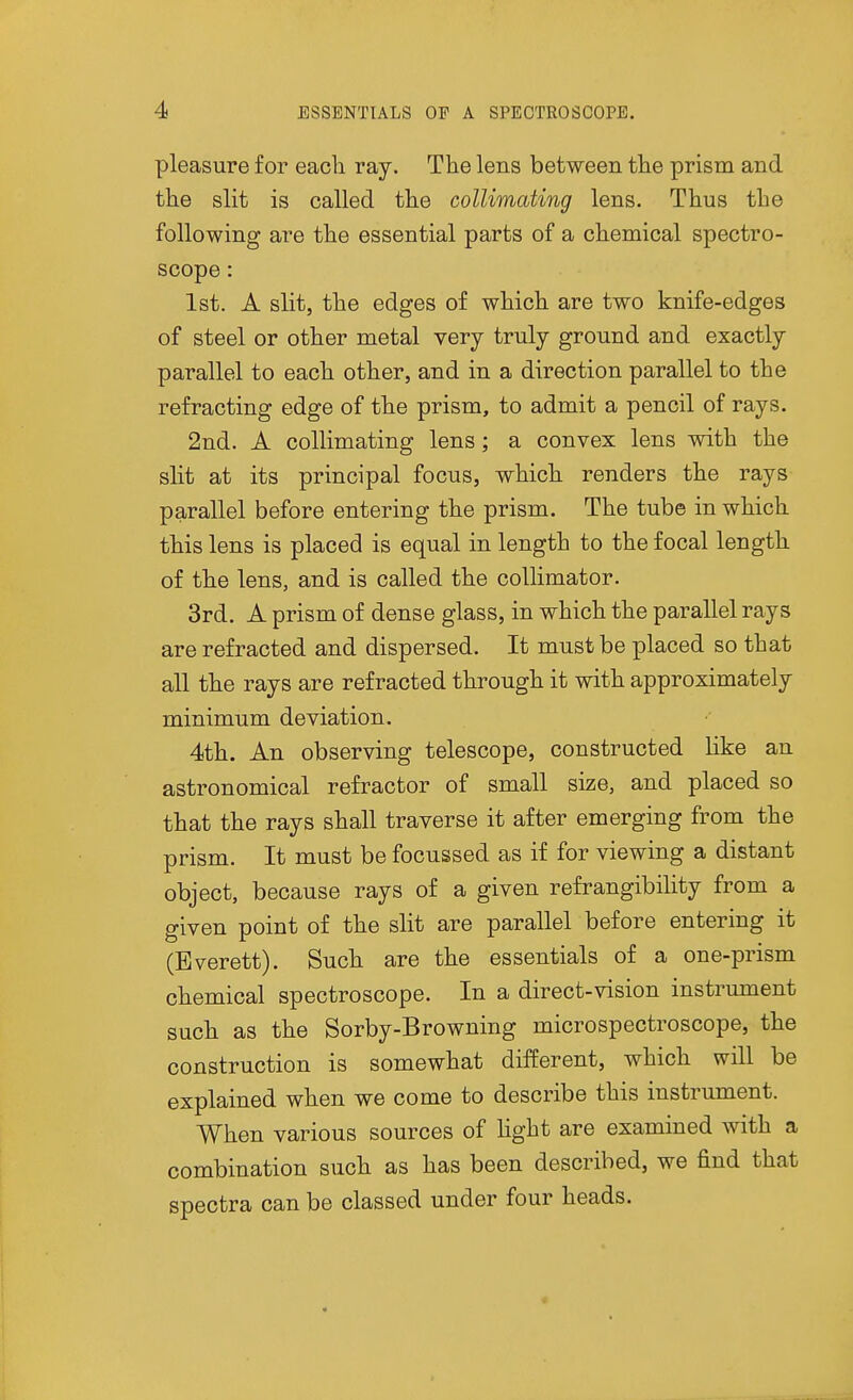 pleasure for each ray. The lens between the prism and the slit is called the collimating lens. Thus the following are the essential parts of a chemical spectro- scope : 1st. A slit, the edges of which are two knife-edges of steel or other metal very truly ground and exactly parallel to each other, and in a direction parallel to the refracting edge of the prism, to admit a pencil of rays. 2nd. A collimating lens; a convex lens with the slit at its principal focus, which renders the rays parallel before entering the prism. The tube in which this lens is placed is equal in length to the focal length of the lens, and is called the collimator. 3rd. A prism of dense glass, in which the parallel rays are refracted and dispersed. It must be placed so that all the rays are refracted through it with approximately minimum deviation. 4th. An observing telescope, constructed like an astronomical refractor of small size, and placed so that the rays shall traverse it after emerging from the prism. It must be focussed as if for viewing a distant object, because rays of a given refrangibility from a given point of the slit are parallel before entering it (Everett). Such are the essentials of a one-prism chemical spectroscope. In a direct-vision instrument such as the Sorby-Browning microspectroscope, the construction is somewhat different, which will be explained when we come to describe this instrument. When various sources of Hght are examined with a combination such as has been described, we find that spectra can be classed under four heads. «