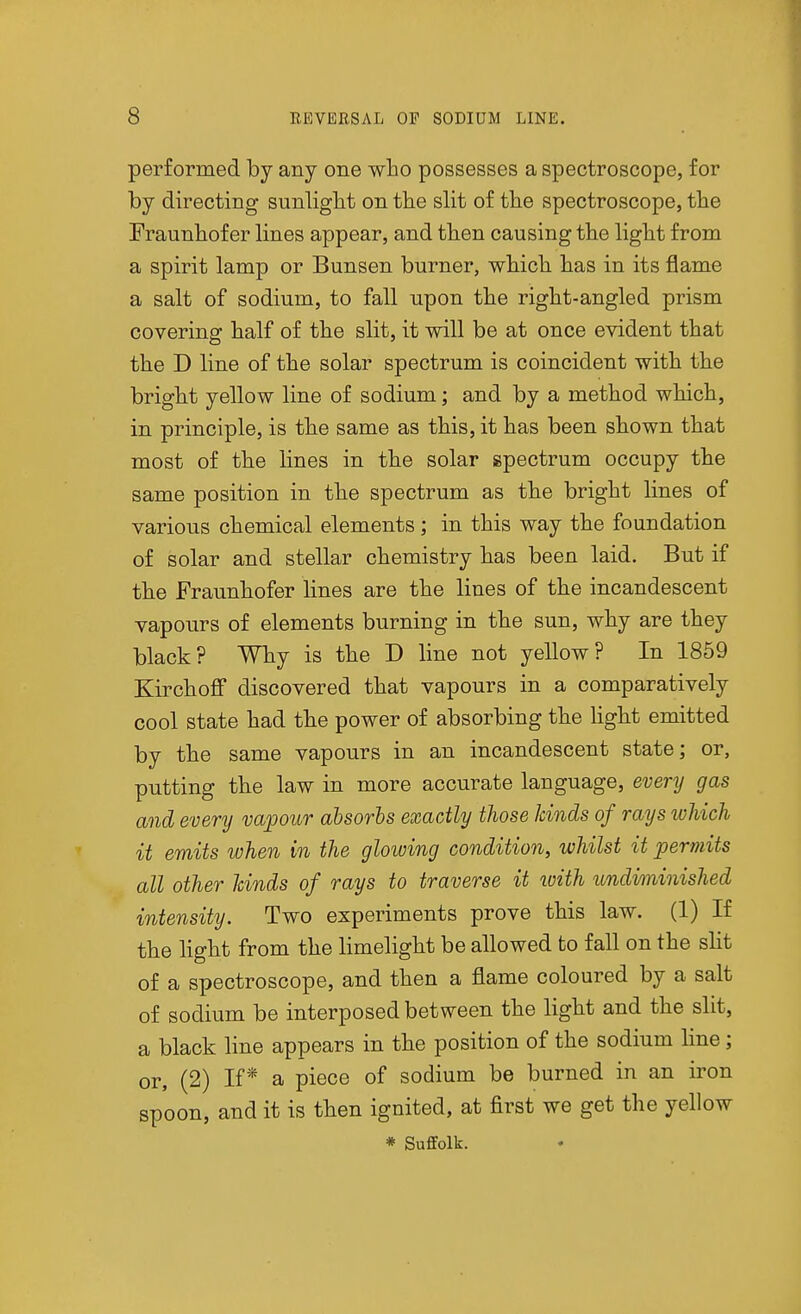 performed by any one who possesses a spectroscope, for by directing sunliglit on the slit of tlie spectroscope, tlie Fraunbof er lines appear, and tben causing the light from a spirit lamp or Bunsen burner, which has in its flame a salt of sodium, to fall upon the right-angled prism covering half of the slit, it will be at once evident that the D line of the solar spectrum is coincident with the bright yellow line of sodium; and by a method which, in principle, is the same as this, it has been shown that most of the lines in the solar spectrum occupy the same position in the spectrum as the bright lines of various chemical elements; in this way the foundation of solar and stellar chemistry has been laid. But if the Fraunhofer lines are the lines of the incandescent vapours of elements burning in the sun, why are they black? Why is the D line not yellow? In 1859 Kirchoff discovered that vapours in a comparatively cool state had the power of absorbing the hght emitted by the same vapours in an incandescent state; or, putting the law in more accurate language, every gas and every vapour absorbs exactly those kinds of rays ivldch it emits when in the glowing condition, whilst it permits all other hinds of rays to traverse it ivith undiminished intensity. Two experiments prove this law. (1) If the light from the limelight be allowed to fall on the sHt of a spectroscope, and then a flame coloured by a salt of sodium be interposed between the light and the slit, a black line appears in the position of the sodium line; or, (2) If* a piece of sodium be burned in an iron spoon, and it is then ignited, at first we get the yellow * Suffolk.