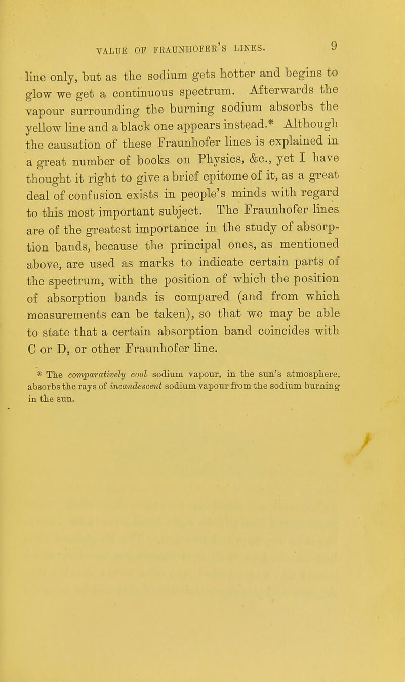 VALUE OF FIUUNHOPBE's LINES. line only, but as the sodium gets hotter and begins to glow we get a continuous spectrum. Afterwards the vapour surrounding the burning sodium absorbs the yellow line and a black one appears instead.* Although the causation of these Fraunhofer lines is explained in a great number of books on Physics, &c., yet I have thought it right to give a brief epitome of it, as a great deal of confusion exists in people's minds with regard to this most important subject. The Fraunhofer lines are of the greatest importance in the study of absorp- tion bands, because the principal ones, as mentioned above, are used as marks to indicate certain parts of the spectrum, with the position of which the position of absorption bands is compared (and from which measurements can be taken), so that we may be able to state that a certain absorption band coincides with C or D, or other Fraunhofer line. * The comparatively cool sodium vapour, in the sun's atmosphere, absorbs the rays of incandescent sodium vapour from the sodium burning in the sun.