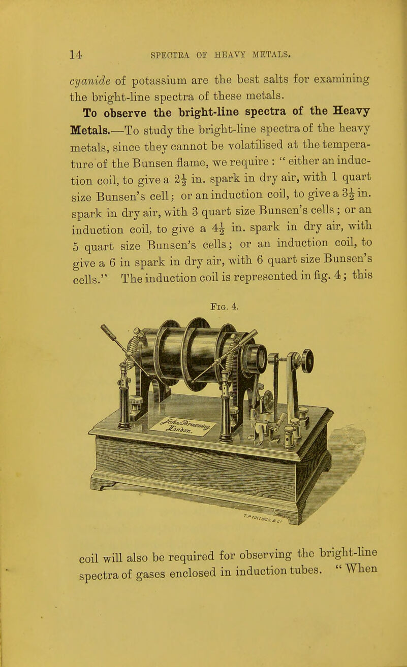 cyanide of potassium are the best salts for examining the bright-line spectra of these metals. To observe the bright-line spectra of the Heavy Metals.—To study the bright-line spectra of the heavy metals, since they cannot be volatilised at the tempera- ture of the Bunsen flame, we require :  either an induc- tion coil, to give a 2^ in. spark in dry air, with 1 quart size Bunsen's cell; or an induction coil, to give a 3| in. spark in dry air, with 3 quart size Bunsen's cells; or an induction coil, to give a 4^ in. spark in dry air, with 5 quart size Bunsen's cells; or an induction coil, to give a 6 in spark in dry air, with 6 quart size Bunsen's cells. The induction coil is represented in fig. 4; this riG. 4. coil will also be required for observing the bright- spectra of gases enclosed in induction tubes.  W