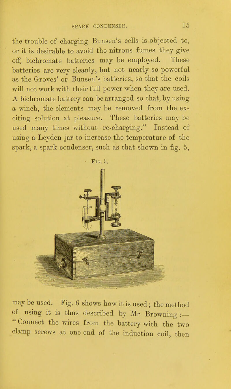 the trouble of cliargiiig Bunsen's cells is objected to, or it is desirable to avoid the nitrous fumes they give off, bichromate batteries may be employed. These batteries are very cleanly, but not nearly so powerful as the Groves' or Bunsen's batteries, so that the coils will not work with their full power when they are used. A bichromate battery can be arranged so that, by using a winch, the elements may be removed from the ex- citing solution at pleasure. These batteries may be used many times without re-charging. Instead of using a Leyden jar to increase the temperature of the spark, a spark condenser, such as that shown in fig. 5, ■ Fig. 6. IP may be used. Eig. 6 shows how it is used; the method of using it is thus described by Mr Browning :—  Connect the wires from the battery with the two clamp screws at one end of the induction coil, then