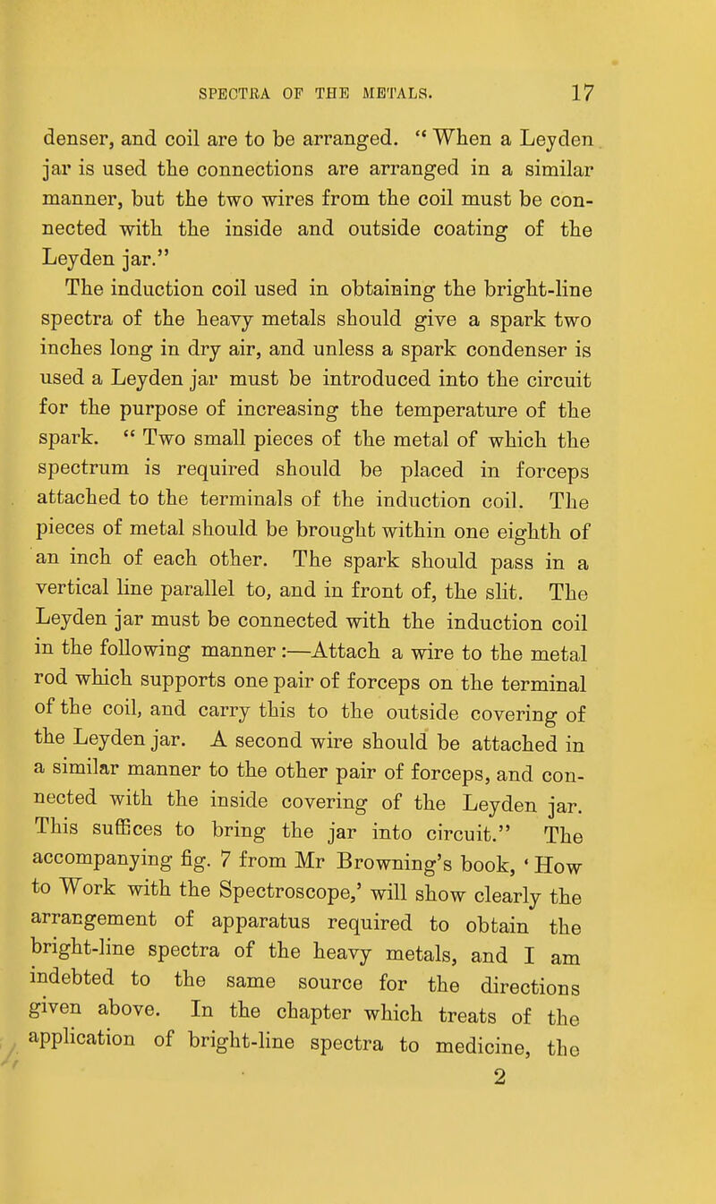 denser, and coil are to be arranged,  When a Leyden jar is used the connections are arranged in a similar manner, but the two wires from the coil must be con- nected with the inside and outside coating of the Ley den jar. The induction coil used in obtaining the bright-line spectra of the heavy metals should give a spark two inches long in dry air, and unless a spark condenser is used a Leyden jar must be introduced into the circuit for the purpose of increasing the temperature of the spark.  Two small pieces of the metal of which the spectrum is required should be placed in forceps attached to the terminals of the induction coil. The pieces of metal should be brought within one eighth of an inch of each other. The spark should pass in a vertical line parallel to, and in front of, the slit. The Leyden jar must be connected with the induction coil in the following manner :—Attach a wire to the metal rod which supports one pair of forceps on the terminal of the coil, and carry this to the outside covering of the Leyden jar. A second wire should be attached in a similar manner to the other pair of forceps, and con- nected with the inside covering of the Leyden jar. This suffices to bring the jar into circuit. The accompanying fig. 7 from Mr Browning's book, ' How to Work with the Spectroscope,' will show clearly the arrangement of apparatus required to obtain the bright-line spectra of the heavy metals, and I am mdebted to the same source for the directions given above. In the chapter which treats of the ■ ^ application of bright-line spectra to medicine, the 2