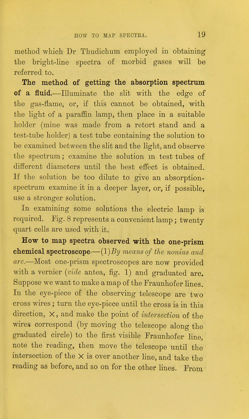 method wliicli Dr Thudiclium employed in obtaining the bright-line spectra of morbid gases will be referred to. The method of getting the absorption spectrum of a fluid.—Illuminate the slit with the edge of the gas-flame, or, if this cannot be obtained, with the light of a paraffin lamp, then place in a suitable holder (mine was made from a retort stand and a test-tube holder) a test tube containing the solution to be examined between the slit and the light, and observe the spectrum; examine the solution m test tubes of different diameters until the best effect is obtained. If the solution be too dilute to give an absorption- spectrum examine it in a deeper layer, or, if possible, use a stronger solution. In examining some solutions the electric lamp is required. Fig. 8 represents a convenient lamp; twenty quart cells are used with it. How to map spectra observed with the one-prism chemical spectroscope-—(l)^y means of the nonius and arc.—Most one-prism spectroscopes are now provided with a vernier {vide antea, fig. 1) and graduated arc. Suppose we want to make a map of the Fraunhofer lines. In the eye-piece of the observing telescope are two cross wires; turn the eye-piece until the cross is in this direction, X, and make the point of intersection of the wires correspond (by moving the telescope along the graduated circle) to the first visible Fraunhofer line, note the reading, then move the telescope until the intersection of the X is over another line, and take the reading as before, and so on for the other Hues. From