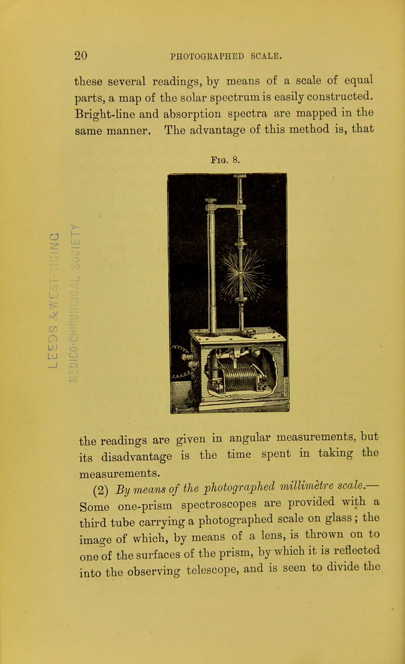 these several readings, by means of a scale of equal parts, a map of the solar spectrum is easily constructed. Bright-line and absorption spectra are mapped in the same manner. The advantage of this method is, that Fig. 8. .2 CD the readings are given in angular measurements, but its disadvantage is the time spent in taking the measurements. (2) By means of the photograjplied millimetre scale.— Some one-prism spectroscopes are provided with a third tube carrying a photographed scale on glass; the image of which, by means of a lens, is thrown on to one of the surfaces of the prism, by which it is reflected into the observing telescope, and is seen to divide the