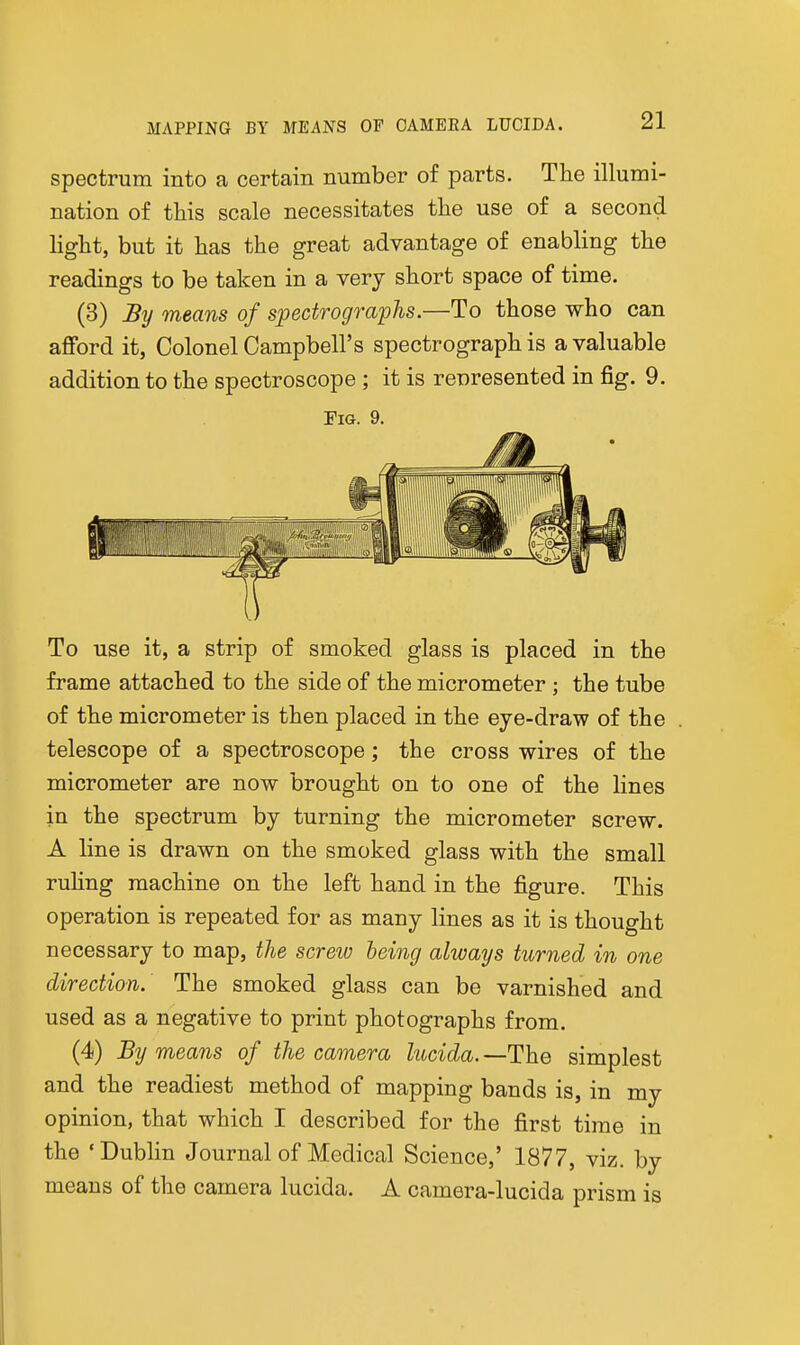 spectrum into a certain number of parts. The illumi- nation of this scale necessitates the use of a second light, but it has the great advantage of enabling the readings to be taken in a very short space of time. (3) By means of spectrographs.—To those who can afford it, Colonel Campbell's spectrograph is a valuable addition to the spectroscope ; it is rcDresented in fig. 9. Fig. 9. To use it, a strip of smoked glass is placed in the frame attached to the side of the micrometer ; the tube of the micrometer is then placed in the eye-draw of the telescope of a spectroscope; the cross wires of the micrometer are now brought on to one of the lines in the spectrum by turning the micrometer screw. A line is drawn on the smoked glass with the small ruHng machine on the left hand in the figure. This operation is repeated for as many lines as it is thought necessary to map, the screw being always turned in one direction. The smoked glass can be varnished and used as a negative to print photographs from. (4) By means of the camera lucida.—The simplest and the readiest method of mapping bands is, in my opinion, that which I described for the first time in the ' Dublin Journal of Medical Science,' 1877, viz. by means of the camera lucida. A camera-lucida prism is