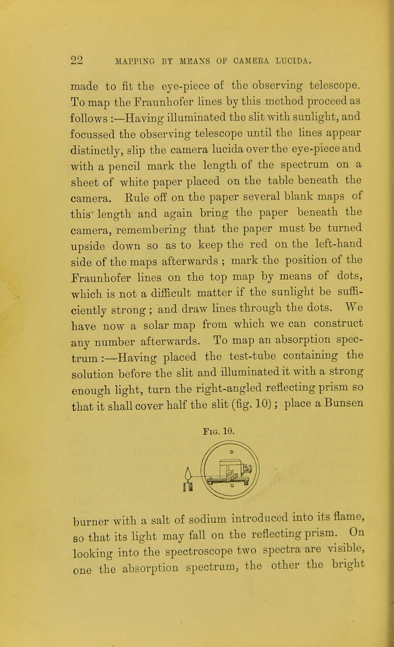 made to fit the eye-piece of tlie observing telescope. To map tlie Fraunhofer lines by this method proceed as follows :—Having illuminated the slit with simlight, and focussed the observing telescope until the lines appear distinctly, slip the camera lucida over the eye-piece and with a pencil mark the length of the spectrum on a sheet of white paper placed on the table beneath the camera. Rule off on the paper several blank maps of this'length and again bring the paper beneath the camera, remembering that the paper must be turned upside down so as to keep the red on the left-hand side of the maps afterwards ; mark the position of the Fraunhofer lines on the top map by means of dots, which is not a difficult matter if the sunlight be suffi- ciently strong ; and draw lines through the dots. We have now a solar map from which we can construct any number afterwards. To map an absorption spec- trum :—Having placed the test-tube containing the solution before the slit and illuminated it with a strong enough light, turn the right-angled reflecting prism so that it shall cover half the slit (fig. 10); place a Bunsen Fig. 10. burner with a salt of sodium introduced into its flame, so that its light may fall on the reflecting prism. On looking into the spectroscope two spectra are visible, one the absorption spectrum, the other the bright