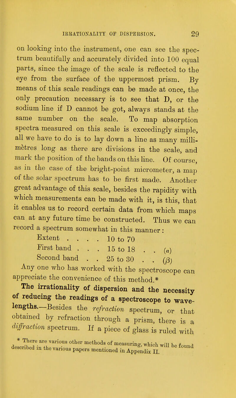 on looking into the instrument, one can see the spec- trum beautifully and accurately divided into 100 equal parts, since the image of the scale is reflected to the eye from the surface of the uppermost prism. By means of this scale readings can be made at once, the only precaution necessary is to see that D, or the sodium line if D cannot be got, always stands at the same number on the scale. To map absorption spectra measured on this scale is exceedingly simple, all we have to do is to lay down a line as many milli- metres long as there are divisions in the scale, and mark the position of the bands on this line. Of course, as m the case of the bright-point micrometer, a map of the solar spectrum has to be first made. Another great advantage of this scale, besides the rapidity with which measurements can be made with it, is this, that it enables us to record certain data from which maps can at any future time be constructed. Thus we can record a spectrum somewhat in this manner: Extent . . . . 10 to 70 First band . . . 15 to 18 . . (a) Second band . . 25 to 30 . . (j3j Any one who has worked with the spectroscope can appreciate the convenience of this method.* The irrationality of dispersion and the necessity of reducing the readings of a spectroscope to wave- lengths.—Besides the refraction spectrum, or that obtained by refraction through a prism, there is a diffrachon spectrum. If a piece of glass is ruled with dell^TinThr' °^ measuring, which will be found described in the various papers mentioned in Appendix 11.