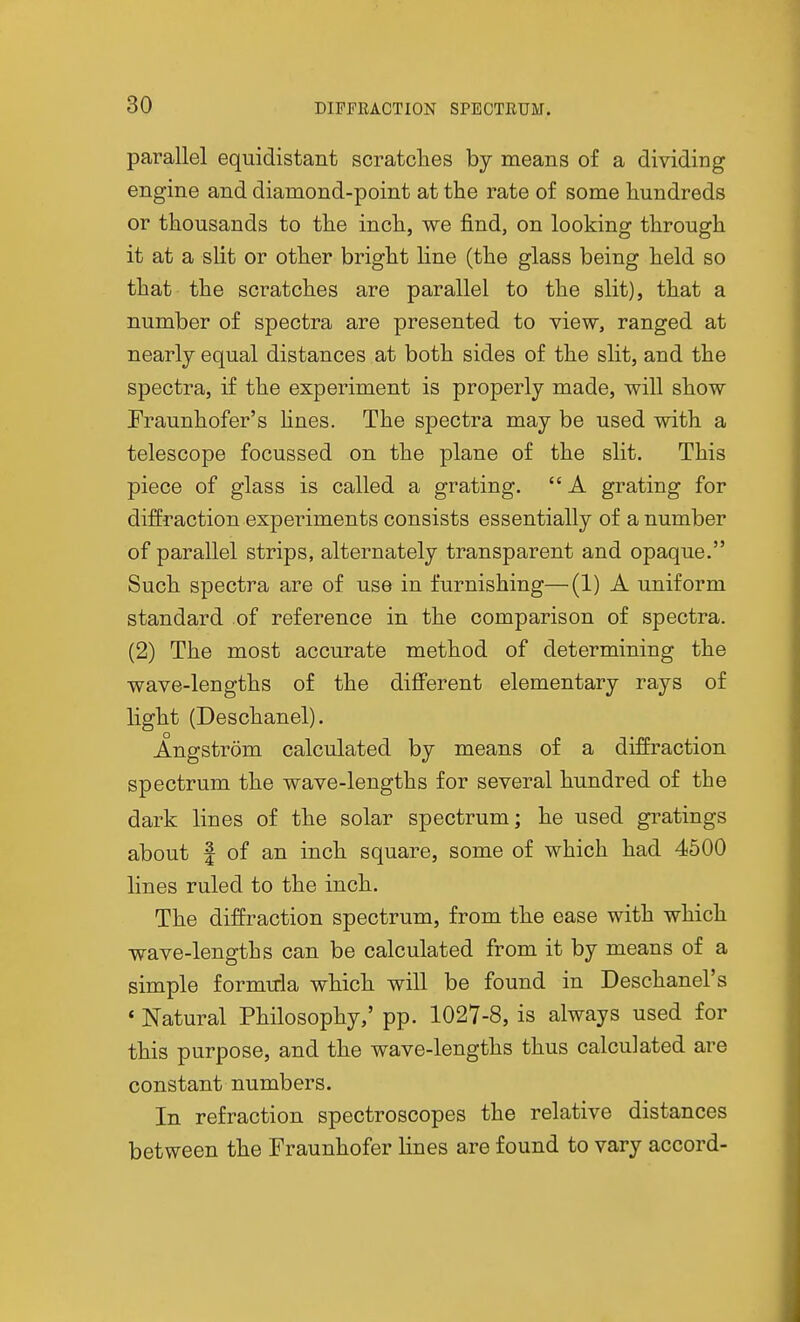 parallel equidistant scratches by means of a dividing engine and diamond-point at the rate of some hundreds or thousands to the inch, we find, on looking through it at a slit or other bright line (the glass being held so that the scratches are parallel to the slit), that a number of spectra are presented to view, ranged at nearly equal distances at both sides of the slit, and the spectra, if the experiment is properly made, will show Fraunhofer's Unes. The spectra may be used with a telescope focussed on the plane of the slit. This piece of glass is called a grating.  A grating for diffraction experiments consists essentially of a number of parallel strips, alternately transparent and opaque. Such spectra are of use in furnishing—(1) A uniform standard of reference in the comparison of spectra. (2) The most accurate method of determining the wave-lengths of the diflferent elementary rays of light (Deschanel). Angstrom calculated by means of a diffraction spectrum the wave-lengths for several hundred of the dark lines of the solar spectrum; he used gratings about f of an inch square, some of which had 4500 lines ruled to the inch. The diffraction spectrum, from the ease with which wave-lengths can be calculated from it by means of a simple formula which will be found in Deschanel's « Natural Philosophy,' pp. 1027-8, is always used for this purpose, and the wave-lengths thus calculated are constant numbers. In refraction spectroscopes the relative distances between the Fraunhofer lines are found to vary accord-