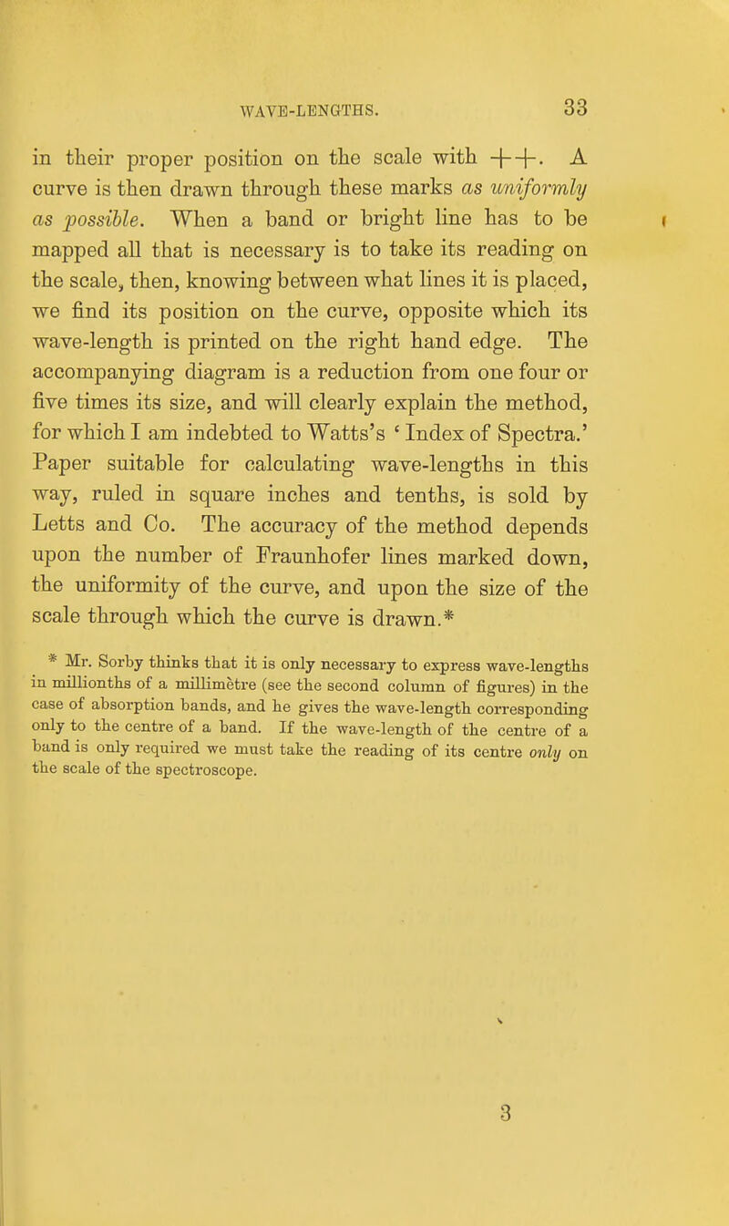 in their proper position on the scale with +4- curve is then drawn through these marks as uniformly as possible. When a band or bright line has to be i mapped all that is necessary is to take its reading on the scale, then, knowing between what lines it is placed, we find its position on the curve, opposite which its wave-length is printed on the right hand edge. The accompanying diagram is a reduction from one four or five times its size, and will clearly explain the method, for which I am indebted to Watts's ' Index of Spectra.' Paper suitable for calculating wave-lengths in this way, ruled in square inches and tenths, is sold by Letts and Co. The accuracy of the method depends upon the number of Fraunhofer lines marked down, the uniformity of the curve, and upon the size of the scale through which the curve is drawn.* * Mr. Sorby thinks tliat it is only necessary to express wave-lengths in millionths of a millimetre (see the second column of figures) in the case of absorption bands, and he gives the wave-length corresponding only to the centre of a band. If the wave-length of the centre of a band is only required we must take the reading of its centre only on the scale of the spectroscope. V 3