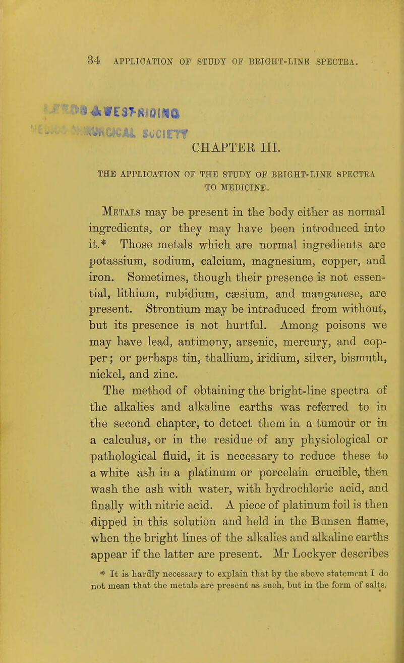 .*nC*CiUL SOCIFTT CHAPTER III. THE APPLICATION OF THE STUDY OF BEIGHT-LINE SPECTEA TO MEDICINE. Metals may be present in tlie body either as normal ingredients, or they may have been introduced into it.* Those metals which are normal ingredients are potassium, sodium, calcium, magnesium, copper, and iron. Sometimes, though their presence is not essen- tial, lithium, rubidium, caesium, and manganese, are present. Strontium may be introduced from without, but its presence is not hurtful. Among poisons we may have lead, antimony, arsenic, mercury, and cop- per ; or perhaps tin, thallium, iridium, silver, bismuth, nickel, and zinc. The method of obtaining the bright-line spectra of the alkalies and alkaline earths was referred to in the second chapter, to detect them in a tumour or in a calculus, or in the residue of any physiological or pathological jfluid, it is necessary to reduce these to a white ash in a platinum or porcelain crucible, then wash the ash with water, with hydrochloric acid, and finally with nitric acid. A piece of platinum foil is then dipped in this solution and held in the Bunsen flame, when the bright lines of the alkalies and alkaline earths appear if the latter are present. Mr Lockyer describes * It is hardly necessary to explain that by the above statement I do not mean that the metals are present as such, but in the form of salts.